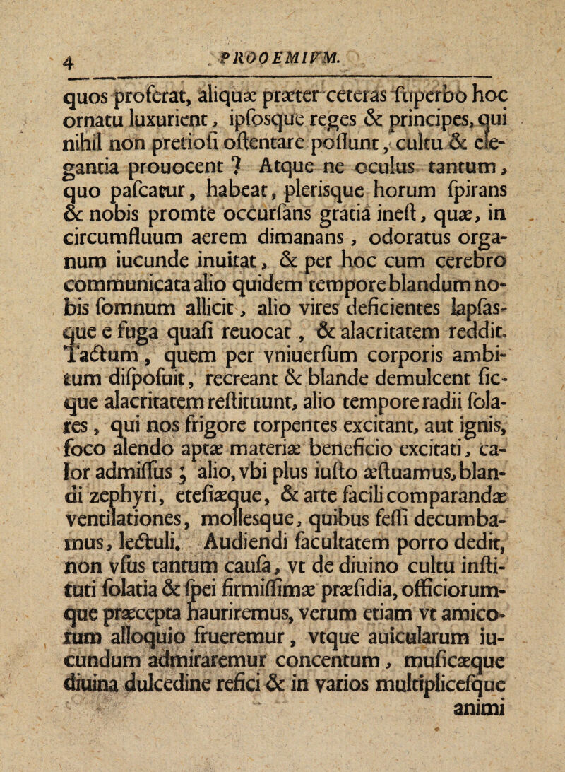 quos proferat, aliqua: praeter ceteras fuperbo hoc ornatu luxurient, ipfosque reges & principes, oui nihil non pretiofi oftentare pofiunt, cultu & ele¬ gantia prouocent ? Atque ne oculus tantum, quo pafcacur, habeat, plerisque horum fpirans oc nobis promte occurfans gratia ineft, quas, in circumfluum aerem dimanans, odoratus orga¬ num iucunde inuitat, & per hoc cum cerebro communicata alio quidem tempore blandum no¬ bis fomnum allicit, alio vires deficientes iapfas- que e fuga quafi reuocat, & alacritatem reddit. Tadtum, quem per vniuerfum corporis ambi¬ tum difpofuit, recreant & blande demulcent fic- que alacritatem reftituunt, alio tempore radii fola- res, qui nos frigore torpentes excitant, aut ignis, foco alendo aptae materiae beneficio excitati, ca¬ lor admifius ; alio, vbi plus iufto aeftuamus, blan¬ di zephyri, etefiaeque, & arte facili comparandas ventilationes, mollesque, quibus fefli decumba¬ mus, ledtuli. Audiendi facultatem porro dedit, non vfus tantum caula, vt de diuino cultu infti- tuti folatia & fpei firmiflimae praefidia, officiorum¬ que praecepta hauriremus, verum etiam vt amico¬ rum alloquio frueremur, vtque auicularum iu- cundum admiraremur concentum, muficaeque diuina dulcedine refici & in varios multiplicefque ' animi