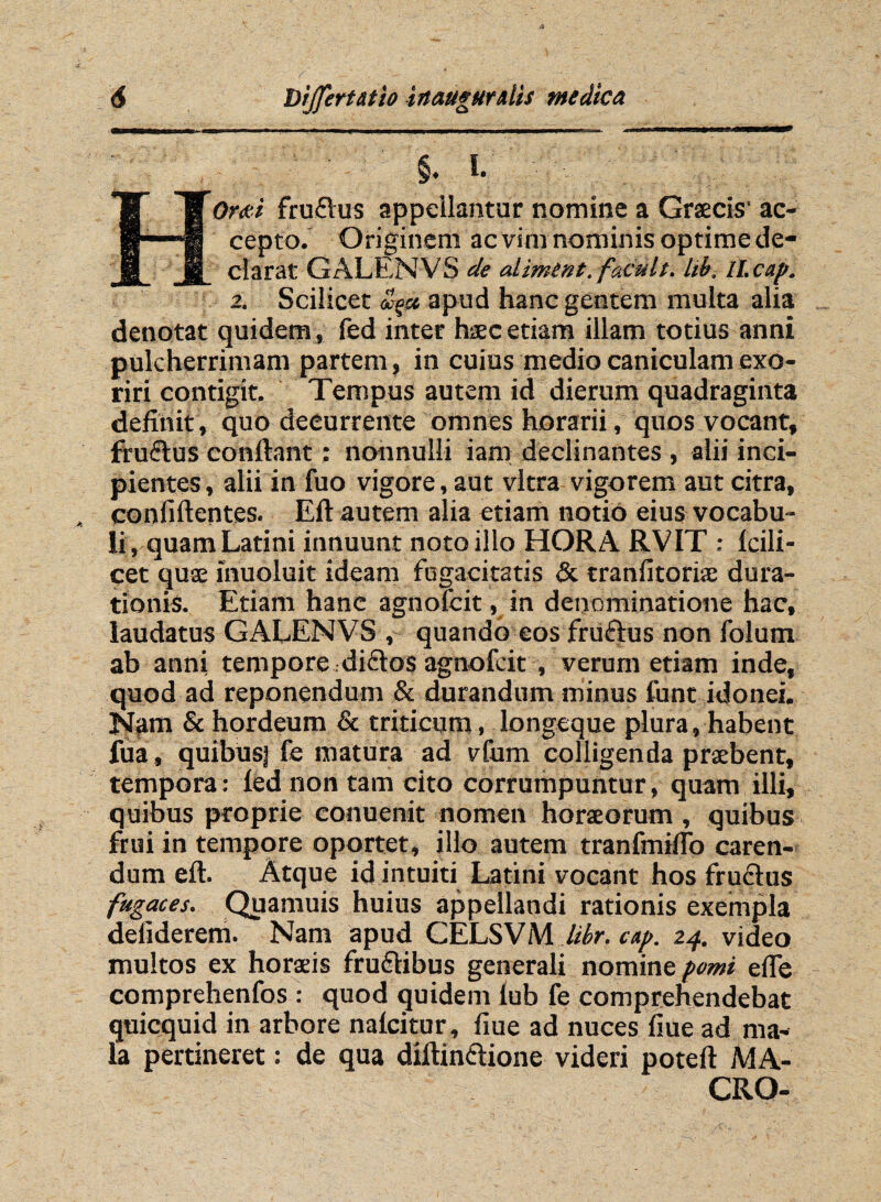 - §. i.. ■ HOrai fruftus appellantur nomine a Graecis' ac¬ cepto. Originem ac vim nominis optime de¬ clarat GALENVS de alimtnt.f acuit, libi II. cap. 2. Scilicet £$sc apud hanc gentem multa alia denotat quidem, fed inter haec etiam illam totius anni pulcherrimam partem, in cuius medio caniculam exo¬ riri contigit. Tempus autem id dierum quadraginta definit, quo decurrente omnes horarii, quos vocant, fruftus conflant: nonnulli iam declinantes , alii inci¬ pientes, alii in fuo vigore, aut vitra vigorem aut citra, confiftentes. Eft autem alia etiam notio eius vocabu¬ li, quam Latini innuunt noto illo HORA RVIT ; Icili - cet quae inuoluit ideam fugacitatis & tranfitoriae dura- tionis. Etiam hanc agnofcit, in denominatione hac, laudatus GALENVS , quando eos fructus non folum ab anni tempore .di&os agnofcit , verum etiam inde, quod ad reponendum & durandum minus funt idonei. Nam & hordeum & triticum, longeque plura, habent fua, quibus] fe matura ad vfum colligenda praebent, tempora: fed non tam cito corrumpuntur, quam illi, quibus proprie eonuenit nomen horaeorum , quibus frui in tempore oportet, illo autem tranfmrlTo caren¬ dum eft. Atque id intuiti Latini vocant hos frudtus fugaces. Quamuis huius appellandi rationis exempla deliderem. Nam apud CELSVM libr. cap. 24. video multos ex horaeis frudlibus generali nomine pomi effe comprehenfos : quod quidem iub fe comprehendebat quicquid in arbore nafcitur, flue ad nuces flue ad ma¬ la pertineret: de qua diftinclione videri poteft MA¬ CRO-