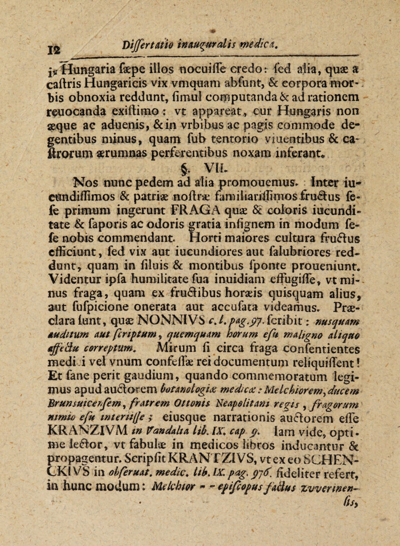 lv Hungaria faepe illos nocuifle credo: ied alia, quae a caftris Hungaricis vix vmquam abdunt, & corpora mor¬ bis obnoxia reddunt, fimul computanda & ad rationem reuocanda exiftimo: vt appareat , cur Hungaris non seque ac aduenis, &in vrbibus ac pagis commode de¬ gentibus minus, quam fub tentorio viuentibus & ca¬ prorum aerumnas perferentibus noxam inferant, §. Vll. Nos nunc pedem ad alia promouemus. Inter iu- CUndiflimos & patriae noffrae famihariifimos ffuHus fe¬ le primum ingerunt FRAGA quae & coloris iucundi- tate & faporis ac odoris gratia infignem in modum fe- fe nobis commendant. Horti maiores cultura ffudtus efficiunt, fed vix aut iucundiores aut falubriores red¬ dunt, quam in filuis & montibus fponte proueniunt. Videntur ipfa humilitate fua inuidiam effugiffe, vt mi¬ nus fraga, quam ex frudtibus horaeis quisquam alius, aut fufpicione onerata aut accufata videamus» Prae¬ clara lunt, quae NONNIVS cj.pag.cfl.lbribit: nusquam auditum aut ferip tum, quemquam horum e fu maligno aliquo affeciu correptum. Mirum fi circa fraga confentientes medi i vel vnum confeflae rei documentum reliquiffent! Et fane perit gaudium, quando commemoratum legi¬ mus apud audi orem botanologia medica:Melchioremffucem Brunsutcerfem, fratrem Qttonis Neapolitani regis , fragorum nimio efu mtentije } eiusque narrationis audtorem effe KRANZIVM in Vandalia lib. IX, cap (f, lam vide, opti¬ me ieftor, vt fabulae in medicos libros inducantur & propagentur. Seripfit KRAN TZIVS, vtexeoSCHEN- CKIVS in obferuat. medie, lib. IX. pag. fideliter refert, in hunc modum: Mclchtor - “ epijcopus fakus zvverwen- • fis,