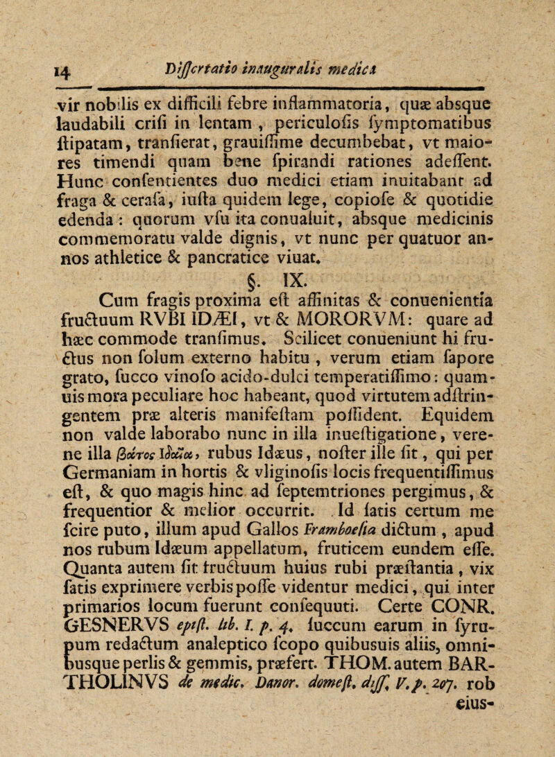 -vir nobilis ex difficili febre inflammatoria, quae absque laudabili crifi in lentam , periculofis lymptomatibus ftipatam, tranfierat, grauiffime decumbebat, vt maio¬ res timendi quam bene fpirandi rationes adeflent. Hunc confentientes duo medici etiam inuitabant ad fraga & cerafa, iufta quidem lege, copiofe & quotidie edenda : quorum vfu ita conuaiuit, absque medicinis commemoratu valde dignis, vt nunc per quatuor an¬ nos athletice & pancratice viuat. §. IX. Cum fragis proxima eft affinitas & conuenientia frufluum RVBI ID./EI, vt & MORORVM: quare ad haec commode tranfimus. Scilicet conueniunt hi fru- £tus non folum externo habitu , verum etiam fapore grato, fucco vinofo acido-dulci temperatiffimo: quam- uis mora peculiare hoc habeant, quod virtutem adftrin- gentem prae alteris manifeftam polfident. Equidem non valde laborabo nunc in illa inueftigatione, vere- ne illa fabros $8* > rubus Idaeus, nofter ille fit, qui per Germaniam in hortis & vliginofis locis frequentiffimus eft, & quo magis hinc ad feptemtriones pergimus, & frequentior & melior occurrit. . Id latis certum me fcire puto, illum apud Gallos Eramboe/ia diflum , apud nos rubum Idaeum appellatum, fruticem eundem efle. Quanta autem fit fruftuum huius rubi praeftantia , vix fatis exprimere verbis pofle videntur medici , qui inter primarios locum fuerunt confequuti. Certe CONR. GESNERVS eptfl. hb. i. />. 4, luccum earum in fyru- pura reda&um analeptico fcopo quibusuis aliis, omni- busqueperlis& gemmis, praefert. THOM. autem BAR- THOLINVS de mdic. Dtmor. drnejl, dijf, v.p. zgrj, rob eius-