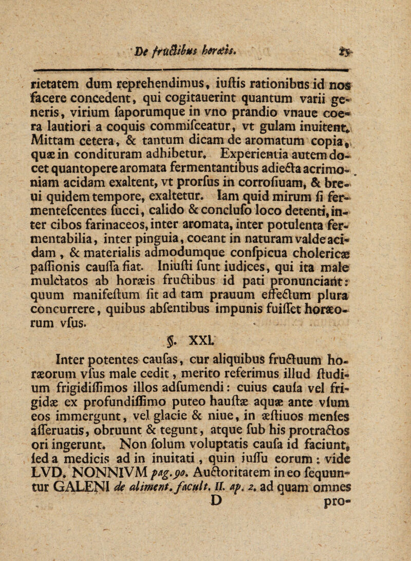 rietatem dum reprehendimus, iuftis rationibus id nos facere concedent, qui cogitauerint quantum varii ge¬ neris, virium faporumque in vno prandio vnaue eoe- ra lautiori a coquis commifceatur, vt gulam inuitent. Mittam cetera, & tantum dicam de aromatum copia, qua: in condituram adhibetur. Experientia autem do¬ cet quantopere aromata fermentantibus adieda acrimo¬ niam acidam exaltent, vt prorfus in corrofiuam, & bre- ui quidem tempore, exaltetur. Iam quid mirum fi fer- mentefeentes fucci, calido & conclufo loco detenti, in¬ ter cibos farinaceos, inter aromata, inter potulenta fer- mentabilia, inter pinguia, coeant in naturam valde aci¬ dam , & materialis admodumque confpicua cholericae paffionis caufia fiat. Iniufti funt iudices, qui ita male muldatos ab horaeis frudibus id pati pronuntiant: quum manifeflum fit ad tam prauum effedum plura concurrere, quibus abfentibus impunis fuiflet horaeo¬ rum vfus. ' §. XXL Inter potentes caufas, cur aliquibus fruduum ho¬ raeorum vfus male cedit, merito referimus illud ftudi- um frigidiffimos illos adfumendi: cuius caula vel fri¬ gidae ex profundiffimo puteo hauftae aqua: ante vlum eos immergunt, vel glacie & niue, in aeftiuos menles aiferuatis, obruunt & tegunt, atque fub his protrados ori ingerunt. Non folum voluptatis caufa id faciunt, led a medicis ad in inuitati, quin iuifu eorum; vide LVD. NONNIVM pag.90. Audoritatem ineo fequun- tur GALENI de aliment.facuit. II. ap, 2. ad quam omnes D pro-