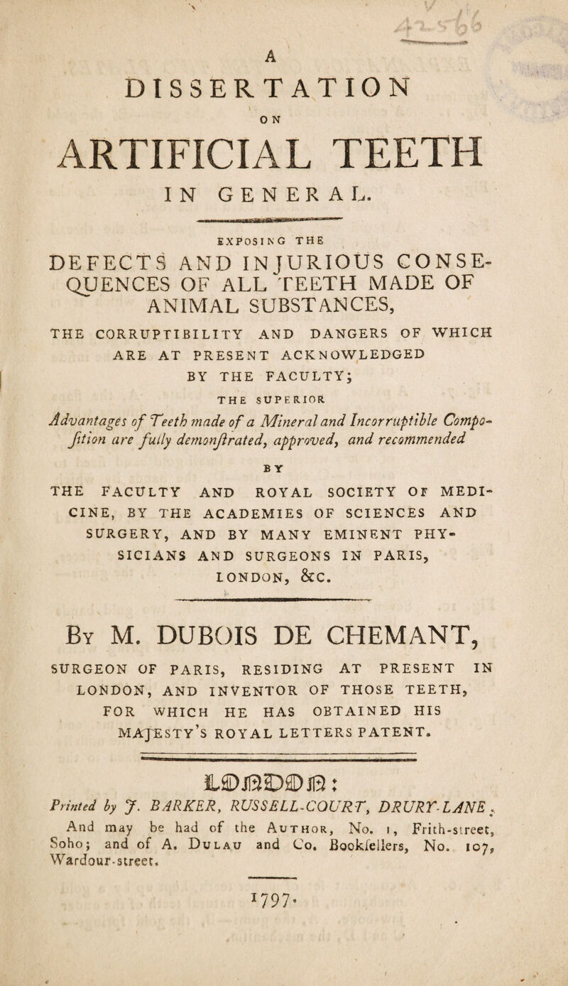 DISSERTATION 0 N ARTIFICIAL TEETH IN GENERAL. EXPOSING THE DEFECTS AND INJURIOUS CONSE¬ QUENCES OF ALL TEETH MADE OF ANIMAL SUBSTANCES, THE CORRUPTIBILITY AND DANGERS OF WHICH ARE AT PRESENT ACKNOWLEDGED BY THE FACULTY; THE SUPERIOR Advantages of Teeth made of a Mineral and Incorruptible Compo- fit ion are fully demonf rated, approve dy and recommended £ Y THE FACULTY AND ROYAL SOCIETY OF MEDI¬ CINE, BY THE ACADEMIES OF SCIENCES AND SURGERY, AND BY MANY EMINENT PHY¬ SICIANS AND SURGEONS IN PARIS, LONDON, &C. By M. DUBOIS DE CHEMANT, SURGEON OF PARIS, RESIDING AT PRESENT IN LONDON, AND INVENTOR OF THOSE TEETH, FOR WHICH HE HAS OBTAINED HIS MAJESTY’S ROYAL LETTERS PATENT. IUDJ13D2DJB: Printed by J. BARKER, RUSSELL-CQURT, DRURY-LANE, And may be had of the Author, No. i. Frith-street, Soho; and of A. Dulau and Co. Bookleilers, No. 107* Wardour-street. 1797. t