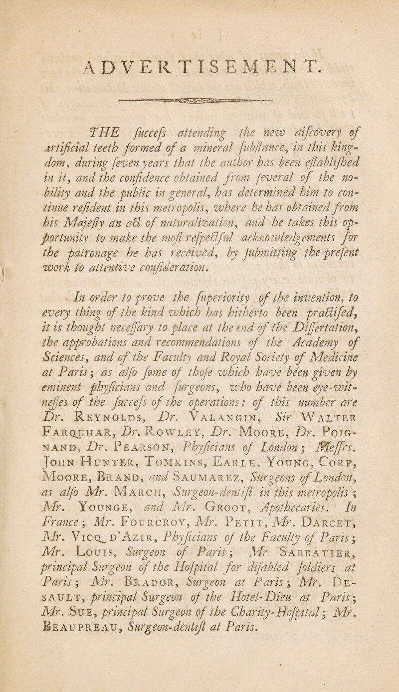 ——*—- THE fuccefs attending the 'new difcovery of artificial teeth formed of a mineral fnbjlance, in this king¬ dom , during [even years that the author has been efiablifhed in it, and the confidence obtained from feveral of the no¬ bility and the public in general, has determined him to con¬ tinue refident in this metropolis, where he has obtained from his Majefiy an a hi of naturalization, and he takes this op¬ portunity to make the mofi refpebiful acknowledgements for the patronage he has received, by jubmitting the prefent work to attentive confideration. In order to prove the fuperiority of the invention, to every thing of the kind which has hitherto been praliifed, it is thought necefjary to place at the end of the Dij]ertation> the approbations and recommendations of the Academy of Sciences, and of the Faculty and Royal Society of Medicine at Paris; as alfo feme of thofe which have been given by eminent phyficians and furgeons, who have been eye-wit- nefies of the fuccefs of the operations: of this number are Dr. Reynolds, Dr. Valangin, Sir Walter Farquhar, Dr. Rowley, Dr. Moore, Dr. Poig- nand, Dr. Pearson, Phyficians of London ; Me firs. John Hunter, Tomkins, Earle, Young, Core, Moore, Brand, and Saumarez, Surgeons of London, as alfo Mr. March, Surgeon-dent ifi in this metropolis ; Mr. Younge, and Mr. Groot, Apothecaries. In France; Mr. Fourcroy, Mr. Petit, Mr. Darcet, Mr. V i c o_ d ' Az i r , Phyficians of the Faculty of Pans; Mr. Louis, Surgeon of Paris \ Mr Sabbatier, principal Surgeon of the Hofpital for difabled joldiers at Paris; Air. Bra dor, Surgeon at Paris; Air. De¬ sault, principal Surgeon of the Hotel-Dieu at Paris; Mr. Sue, principal Surgeon of the Charity - Hofptt al; Mr, Beaupreau, Surgeon-dentijl at Paris.