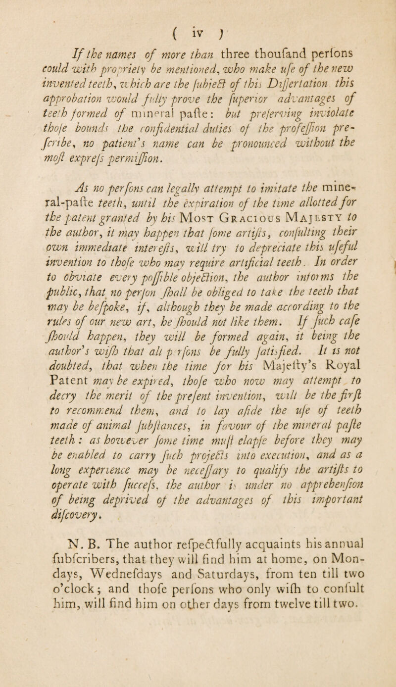 If the names of more than three thoufand perlons could with propriety he mentioned, who make ufe of the new invented teeth, u hich are the /uhie Et of this Dijjertation this approbation would fv.Uy prove the fupenor advantages of tee'h formed of mineral pafte: but pre/erving inviolate thoje bounds the confidential duties of the profejjion pre¬ fect be, no patient's name can be pronounced without the rnoft exprejs permiffion. As no per fins can legally attempt to imitate the mine- ral-pafte teeth, until the expiration of the time allotted for the patent granted by his Most Gracious Majesty to the author, it may happen that feme artifis, con/ulting their own immediate inter efls, will try to depreciate this ufefid invention to thofe who may require artificial teeth. In order to obviate every poffible objection, the author informs the public, that no perjon (hall be obliged to take the teeth that way be befpoke, if, although they be made according to the rides of our new art, he fhould not like them. If juch cafe jhould happen, they will be formed again, it being the author's wifh that alt p rfons be fully JatisJied. It is not doubted, that when the time for his Majcity’s Royal Patent may be expired, thofe who now may attempt to decry the merit of the prefent invention, wilt be the fir ft to recommend them, and to lay a fide the ufe of teeth made of animal Jubfiances, in favour of the mineral pafte teeth: as however fame time mull elapje before they may be enabled to carry fuch projects into execution, and as a long experience may be necefjary to qualify the artifts to operate with fuccefs, the author /» under no apeprehenjion of being deprived of the advantages of this important difeovery. N. B. The author refpectfully acquaints his annual fubferibers, that they will find him at home, on Mon¬ days, Wednefdays and Saturdays, from ten till two o’clock; and thofe perlons who only wifh to coniult him, will find him on other days from twelve till two.