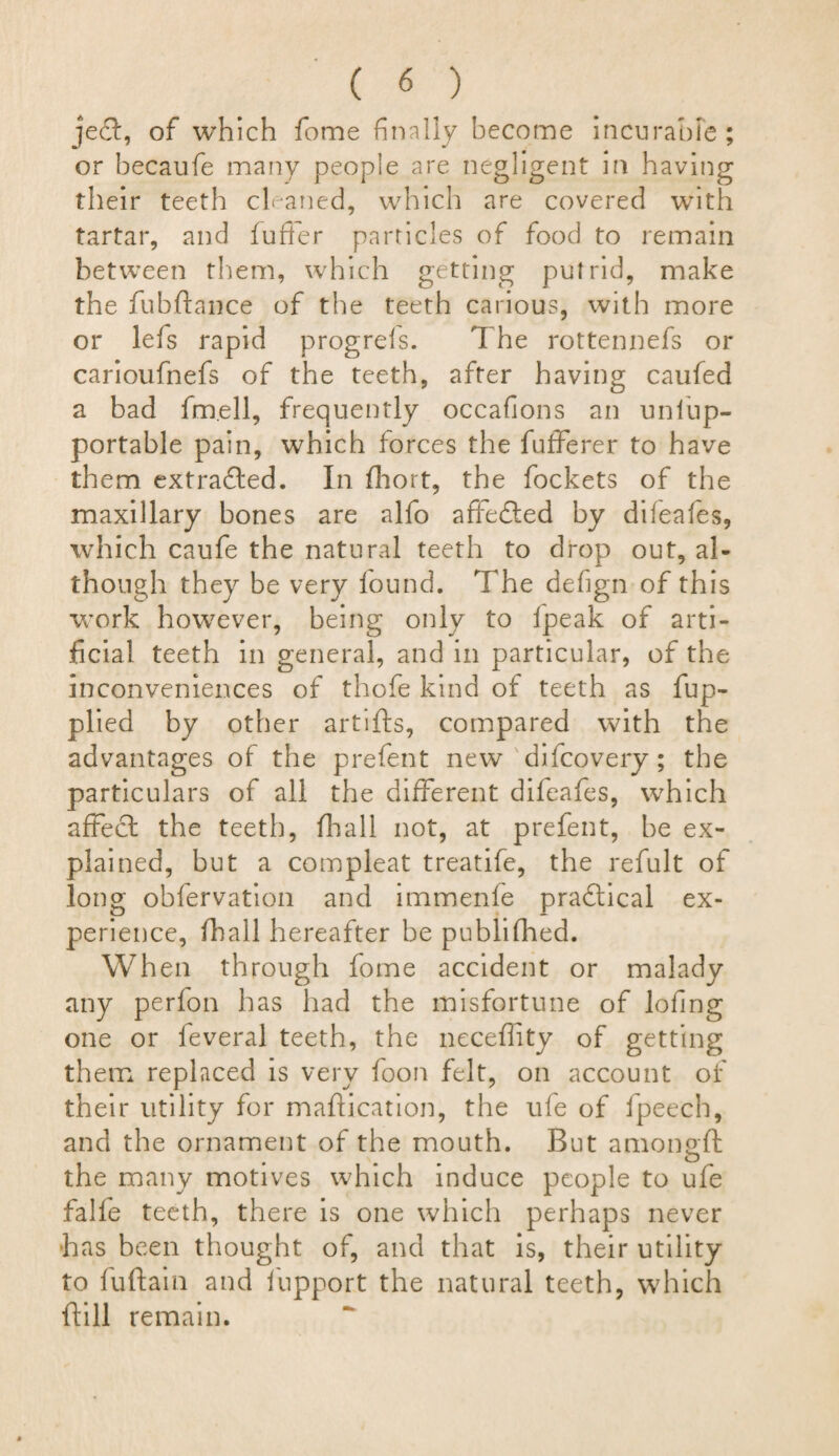 je£t, of which fome finally become incurable ; or becaufe many people are negligent in having their teeth cleaned, which are covered with tartar, and fuffer particles of food to remain between them, which getting putrid, make the fubftance of the teeth carious, with more or lefs rapid progreis. 1 he rottennefs or carioufnefs of the teeth, after having caufed a bad fm.ell, frequently occafions an unfup- portable pain, which forces the fufferer to have them extradled. In fhort, the fockets of the maxillary bones are alfo affedted by difeafes, which caufe the natural teeth to drop out, al¬ though they be very found. The defign of this work however, being only to fpeak of arti¬ ficial teeth in general, and in particular, of the inconveniences of thofe kind of teeth as fup- plied by other artifts, compared with the advantages of the prefent new difcovery ; the particulars of all the different difeafes, which affect the teeth, fhall not, at prefent, be ex¬ plained, but a compleat treatife, the refult of long obfervation and immenfe practical ex¬ perience, fhall hereafter be publifhed. Wh en through fome accident or malady any perfon has had the misfortune of lofing one or feveral teeth, the neceflity of getting them replaced is very foon felt, on account of their utility for maftication, the life of fpeech, and the ornament of the mouth. But amonoft ... O the many motives which induce people to ufe falfe teeth, there is one which perhaps never has been thought of, and that is, their utility to fuftain and fupport the natural teeth, which {fill remain.