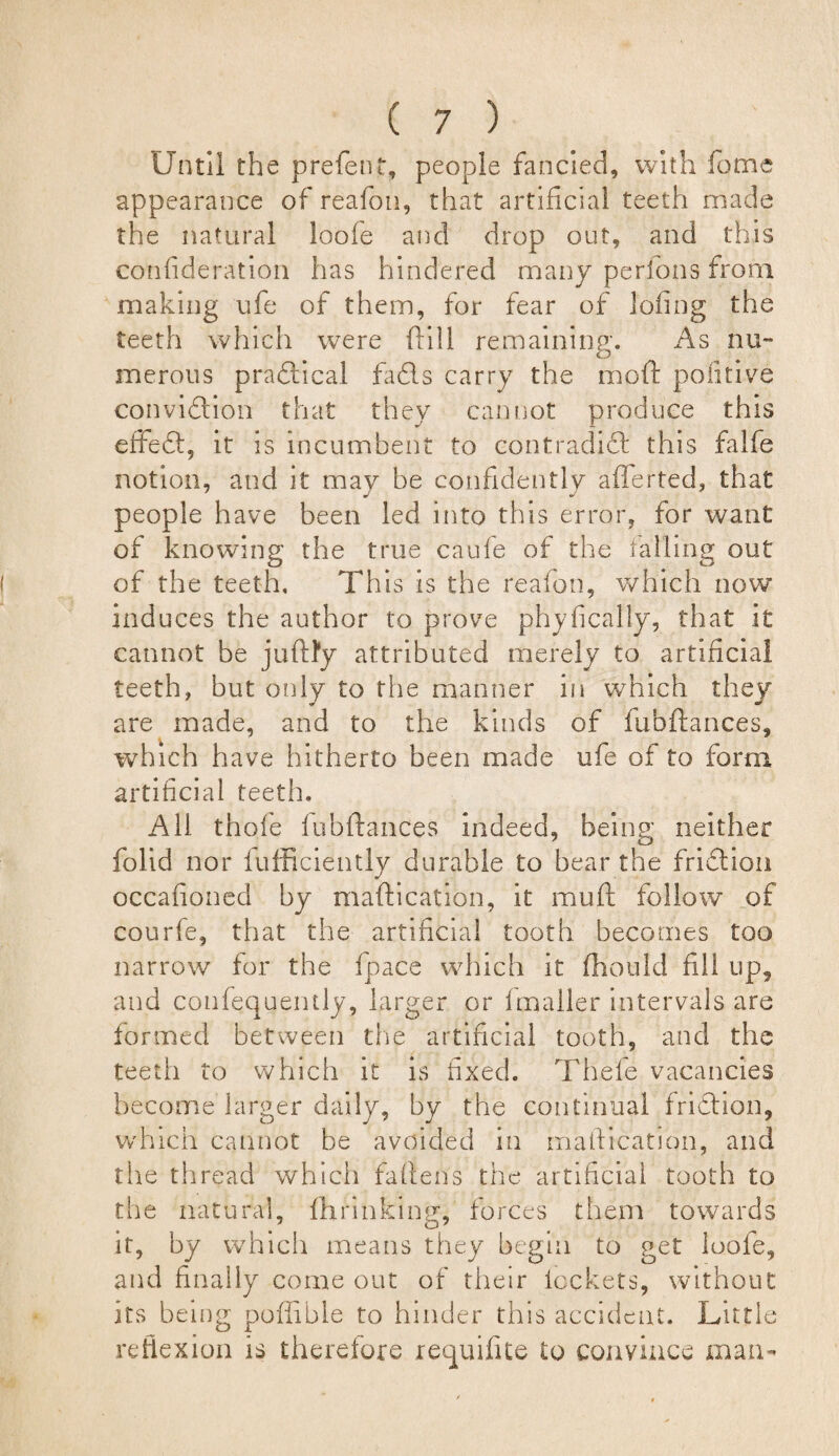Until the prefent, people fancied, with feme appearance of reafon, that artificial teeth made the natural loofe and drop out, and this confideration has hindered many perlons from making ufe of them, for fear of lofing the teeth which were ftill remaining. As nu¬ merous practical fadls carry the mod politive conviftion that they cannot produce this effeft, it is incumbent to contradift this falfe notion, and it may be confidently afferted, that people have been led into this error, for want of knowing the true caufe of the falling out of the teeth. This is the reafon, which now induces the author to prove phyficalty, that it cannot be ju fifty attributed merely to artificial teeth, but only to the manner in which they are made, and to the kinds of fubftances, which have hitherto been made ufe of to form artificial teeth. All thole fubftances indeed, being neither folid nor fufficiently durable to bear the fridion occafioned by maftication, it muft follow of courfe, that the artificial tooth becomes too narrow for the fpace which it ffioukl fill up, and confequently, larger or fmaller intervals are formed between the artificial tooth, and the teeth to which it is fixed. Thefe vacancies become larger daily, by the continual friftion, which cannot be avoided in maftication, and the thread which fallens the artificial tooth to the natural, fhrinking, forces them towards it, by which means they begin to get loofe, and finally come out of their lockets, without its being poffible to hinder this accident. Little reflexion is therefore requifite to convince man-