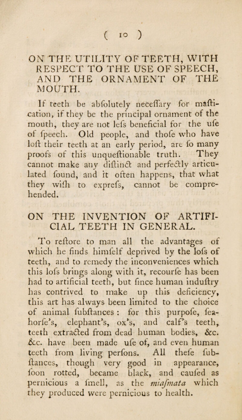( 1° ) ON THE UTILITY OF TEETH, WITH RESPECT TO THE USE OF SPEECH, AND THE ORNAMENT OF THE MOUTH. If teeth be abfolutely neceffary for mafti- oation, if they be the principal ornament of the mouth, they are not lefs beneficial for the ufe of fpeech. Old people, and thofe who have loft their teeth at an early period, are fo many proofs of this unqueftionable truth. They cannot make any diftindk and perfectly articu¬ lated found, and it often happens, that what they wifti to exprefs, cannot be compre¬ hended. ON THE INVENTION OF ARTIFI¬ CIAL TEETH IN GENERAL. To reftore to man all the advantages of which he finds himfelf deprived by the lofs of teeth, and to remedy the inconveniences which this lofs brings along with it, recourfe has been had to artificial teeth, but fince human induftry has contrived to make up this deficiency, this art has always been limited to the choice of animal fubftances : for this purpofe, fea- horfe’s, elephant’s, ox’s, and calf’s teeth* teeth extracted from dead human bodies, &c. &c. have been made ufe of, and even human teeth from living perfons. All thele fub¬ ftances, though very good in appearance, foon rotted, became black, and caufed as pernicious a fmell, as the miafmata which they produced were pernicious to health.
