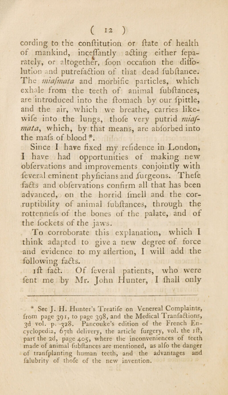 cording to the conftitution or ftate of health of mankind, incefifantly adting either fepa- rately, or altogether, foon occafion the diffo- lution and putrefaction of that dead fub fiance. The miafmata and morbific particles, which exhale from the teeth of animal fubftances, are introduced into the ftomach by our fpittle, and the air, which we breathe, carries like- wife into the lungs, thofe very putrid miaf- mata, which, by that means, are ablorbed into the mafs of blood *. Since I have fixed my refidence in London, I have had opportunities of making new obfervations and improvements conjointly with feveral eminent phyficians and furgeons. Thefe fa£ts and obfervations confirm all that has been advanced, on the horrid fimell and the cor¬ ruptibility of animal lubftances, through the rottennefs of the bones of the palate, and of the lockets of the jaws. To corroborate this explanation, which I think adapted to give a new degree of force and evidence to my allertion, I will add the following fadts. iff fadt. Of feveral patients, who were lent me by Mr. John Hunter, I (hall only * See J. H. Hunter’s Treatife on Venereal Complaints, from page 391, to page 398, and the Medical I ranfa6tions, 3d vol. p. 328. Pancouke’s edition of the brench En¬ cyclopedia, 67th delivery, the article furgery, vol. the jft, part the 2d, page 405, where the inconveniences of teeth made of animal fubftances are mentioned, as alfo the danger of tranfplanting human teeth, and the advantages and falubrity of thofe of the new invention.