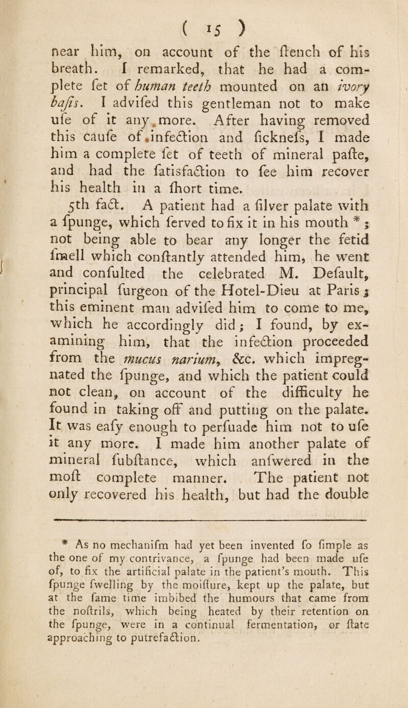 ( *5 ) near him, on account of the ftench of his breath. I remarked, that he had a com¬ plete fet of human teeth mounted on an ivory bajis. I advifed this gentleman not to make ufe of it any more. After having removed this caufe of infection and ficknefs, I made him a complete fet of teeth of mineral pafte, and had the fatisfadtion to fee him recover his health in a ffiort time. 5th fa6t. A patient had a filver palate with a fpunge, which ferved to fix it in his mouth * ; not being able to bear any longer the fetid imell which conftantly attended him, he went and confulted the celebrated M. Default, principal furgeon of the Hotel-Dieu at Paris % this eminent man advifed him to come to me, which he accordingly did; I found, by ex¬ amining him, that the infection proceeded from the mucus narium, &c. which impreg¬ nated the fpunge, and which the patient could not clean, on account of the difficulty he found in taking off and putting on the palate. It was eafy enough to perfuade him not to ufe it any more. I made him another palate of mineral fubftance, which anfwered in the moft complete manner. The patient not only recovered his health, but had the double * As no mechanifm had yet been invented To fimpie as the one of my contrivance, a fpunge had been made ufe of, to fix the artificial palate in the patient’s mouth. This fpunge fwelling by the moifture, kept up the palate, but at the fame time imbibed the humours that came from the noftrils, which being heated by their retention on the fpunge, were in a continual fermentation, or ftate approaching to putrefaction.