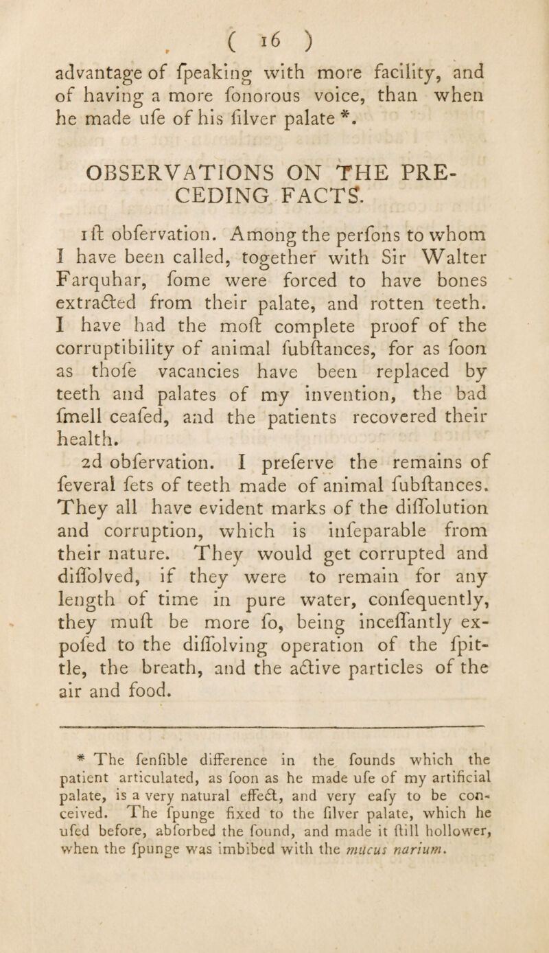 advantage of fpeaking with more facility, and of having a more fonorous voice, than when he made ufe of his filver palate *. OBSERVATIONS ON THE PRE¬ CEDING FACTS. i ft obfervation. Among the perfons to whom I have been called, together with Sir Walter Farquhar, fome were forced to have bones extracted from their palate, and rotten teeth. I have had the moft complete proof of the corruptibility of animal fubftances, for as foon as thofe vacancies have been replaced by teeth and palates of my invention, the bad fmell cealed, and the patients recovered their health. 2d obfervation. I preferve the remains of feverai fets of teeth made of animal fubftances. They all have evident marks of the diftolution and corruption, which is infeparable from their nature. They would get corrupted and diflolved, if they were to remain for any length of time in pure water, confequently, they muft be more fo, being inceffantly ex- pofed to the diffolving operation of the fpit- tie, the breath, and the aftive particles of the air and food. * The fenfible difference in the founds which the patient articulated, as foon as he made ufe of my artificial palate, is a very natural effe£t, and very eafy to be con¬ ceived. The fpunge fixed to the filver palate, which he ufed before, abforbed the found, and made it Till hollower, when the fpunge was imbibed with the mucus narium.