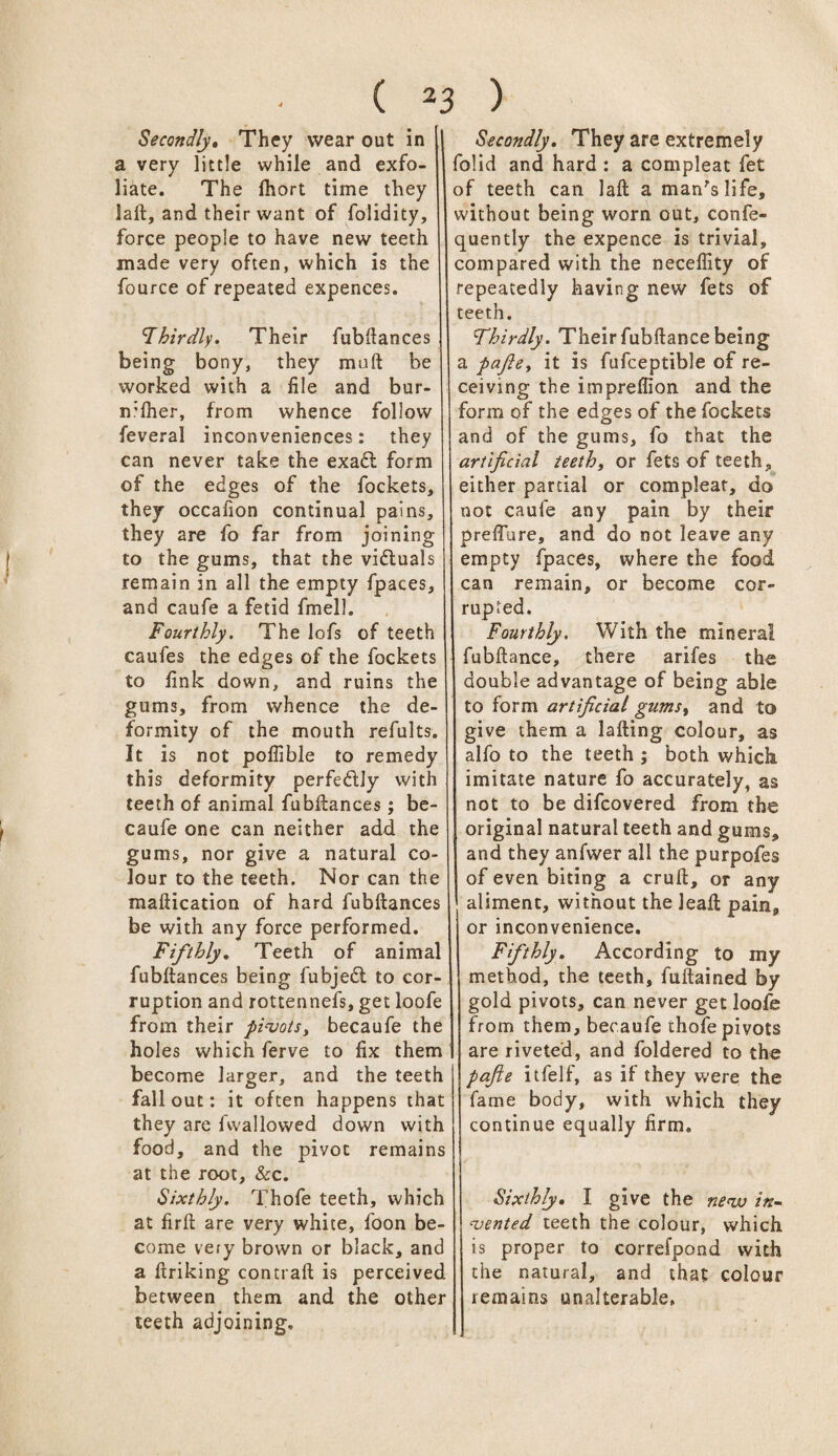 Secondly. They wear out in a very little while and exfo¬ liate. The fhort time they iaft, and their want of folidity, force people to have new teeth made very often, which is the fource of repeated expences. 'Thirdly. Their fubftances being bony, they malt be worked with a file and bur- n:lher, from whence follow feveral inconveniences: they can never take the exadl form of the edges of the fockets, they occafion continual pains, they are fo far from joining to the gums, that the victuals remain in all the empty fpaces, and caufe a fetid fmell. Fourthly. The lofs of teeth caufes the edges of the fockets to fink down, and ruins the gums, from whence the de¬ formity of the mouth refults. It is not poflible to remedy this deformity perfectly with teeth of animal fubftances; be- caufe one can neither add the gums, nor give a natural co¬ lour to the teeth. Nor can the maftication of hard fubftances be with any force performed. Fifthly. Teeth of animal fubftances being fubjedl to cor¬ ruption and rottennefs, get loofe from their pivots, becaufe the holes which ferve to fix them become larger, and the teeth fallout: it often happens that they are fvvallowed down with food, and the pivot remains at the root, &c. Sixthly. Thofe teeth, which at firft are very white, foon be¬ come very brown or black, and a ftriking contrail is perceived between them and the other teeth adjoining. Secondly. They are extremely folid and hard : a compleat fet of teeth can laft a man's life, without being worn out, confe- quently the expence is trivial, compared with the neceffity of repeatedly having new fets of teeth. Thirdly. Their fubftance being a pajle, it is fufceptible of re¬ ceiving the imprellion and the form of the edges of the fockets and of the gums, fo that the artificial teeth, or fets of teeth, either partial or compleat, do not caufe any pain by their prefture, and do not leave any empty fpaces, where the food can remain, or become cor¬ rupted. Fourthly. With the mineral fubftance, there arifes the double advantage of being able to form artificial gums, and to give them a lafting colour, as alfo to the teeth ; both which imitate nature fo accurately, as not to be difcovered from the original natural teeth and gums, and they anfwer all the purpofes of even biting a cruft, or any aliment, without the leaft pain, or inconvenience. Fifthly. According to my method, the teeth, fuftained by gold pivots, can never get loofe from them, becaufe thofe pivots are riveted, and foldered to the pajle itfelf, as if they were the fame body, with which they continue equally firm. Sixthly. I give the new in¬ vented teeth the colour, which is proper to correfpond with the natural, and that colour remains unalterable. /