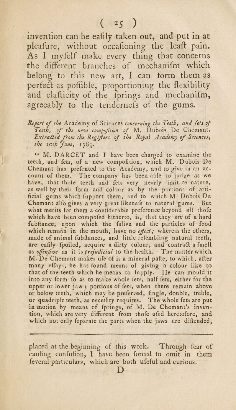 invention can be ealily taken out, and put In at pleafure, without occasioning the leaft pain. As I myfelf make every thing that concerns the different branches of mechanifm which belong to this new art, I can form them as perfedt as poffible, proportioning the flexi bility and elafticity of the Springs and mechanifm, agreeably to the tendernefs of the gums. Report of the Academy of Sciences concerning the feeth, and fets of Eeeth, of the new compofetion of M. Dubois De Chemant. ExtraSied from the Regifiers of the Royal Academy of Sciencest the wthfune, 1789. “ M. DARCET and I have been charged to examine the teeth, and fets, of a new compofition, which M. Dubois De Chemant has prefented to the Academy, and to give in an ac¬ count of them. The company has been able to judge as we have, that thofe teeth and fets very nearly imitate nature, as well by their form and colour as by the portions of artT ficiai gums which fupport them, and to which M. Dubois De Chemant alfo gives a very great likenefs to natural gums. But what merits for them a considerable preference beyond all thofe which have been compofed hitherto, is, that they are of a hard fubltance, upon which the faliva and the particles of food which remain in the mouth, have no ^5; whereas the others, made of animal fubftances, and little refembling natural teeth, are ealily fpoiled, acquire a dirty colour, and contract a fmell as cjfenfive as it is prejudicial to the health. The matter which M. De Chemant makes ufe of is a mineral palte, to which, after many effays, he has found means of giving a colour like to that of the teeth which he means to fupply. He can mould it into any form fo as to make whole fets, half fets, either for the upper or lower jaw ; portions of fets, when there remain above or below teeth, which may be preferved, lingle, double, treble, or quadruple teeth, as necedity requires. The whole fets are put in motion by means of fprings, of M. De Chemant's inven¬ tion, which are very different from thofe ufed heretofore, and which not only feparate the parts when the jaws are dihended. placed at the beginning of this work. Through fear of caufing confufion, I have been forced to omit in them feveral particulars, which are both ufeful and curious. D