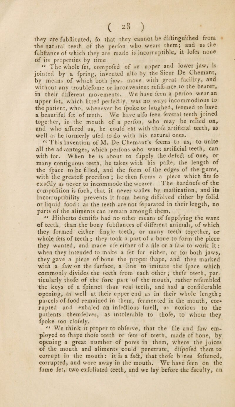 ( 23 ) they are fubflituted, fo that they cannot be diftinguifhed from the natural teeth of the perfon who wears them; and as the fubftance of which they are made is incorruptible, it iofes none of its properties by time “ The whole fet, compofed of an upper and lower jaw, is jointed by a fpring, invented a fo by the Sieur De Chemant, by means of which both jaws move with great facility, and without any troublefome or inconvenient refiftance to the bearer, in their different movements. We have feen a perfon wear an upper fet, which fitted perfectly, was no ways incommodious to the patient, who, whenever he fpoke or laughed, feemed to have a beautiful fet of teeth. We have aifo feen feveral teeth joined togeTier, in the mouth of a perfon, who may be relied on, and who affured us, he could eat with thofe artificial teeth, as well as he formerly ufed to do with his natural ones. te This invention of M. De Chemant’s feems to us, to unite all the advantages, which perfons who want artificial teeth, can wifh for. When he is about to fupply the defedl of one, or many contiguous teeth, he takes with his pafte, the length of the fpace to be filled, and the form of the edges of the gums, with the greatefl precifion ; he then forms a piece which fits fo exa&ly as never to incommode the wearer The hardnefs of the compofition is fuch, that it never wafles by inallication, and its incorruptibility prevents it from being diffolved either by folid or liquid food: as the teeth are not feparated in their length, no parts of the aliments can remain amongft them. Hitherto dentifts had no other means of fupplying the want of teeth, than the bony fubftances of different animals, of which they formed either fingle teeth, or many teeth together, or whole fers of teeth ; they took a part of a bone to form the piece they wanted, and made ufe either of a file or a faw to work it: when they intended to make a fet for either, or for both jaws, they gave a piece of bone the proper fhape, and then marked with a faw on the furface, a line to imitate the fpace which commonly divides the teeth from each other ; thefe teeth, par¬ ticularly thofe of the fore part of the mouth, rather refembled the keys of a fpinnet than real teeth, and had a confiderable opening, as well at their upper end as in their whole length; parcels of food remained in them, fermented in the mouth, cor¬ rupted and exhaled an infectious fmell, as noxious to the patients themfelves, as intolerable to thofe, to whom they fpoke too clofely. “ We think it proper to obferve, that the file and faw em¬ ployed to fhape thofe teeth or fets of teeth, made of bone, by opening a great number of pores in them, where the juices of the mouth and aliments could penetrate, difpofed them to corrupt in the mouth: it is a fad, that thofe b nes foftened, corrupted, and wore away in the mouth. We have feen on the fame fet, two exfoliated teeth, and we lay before the faculty, an