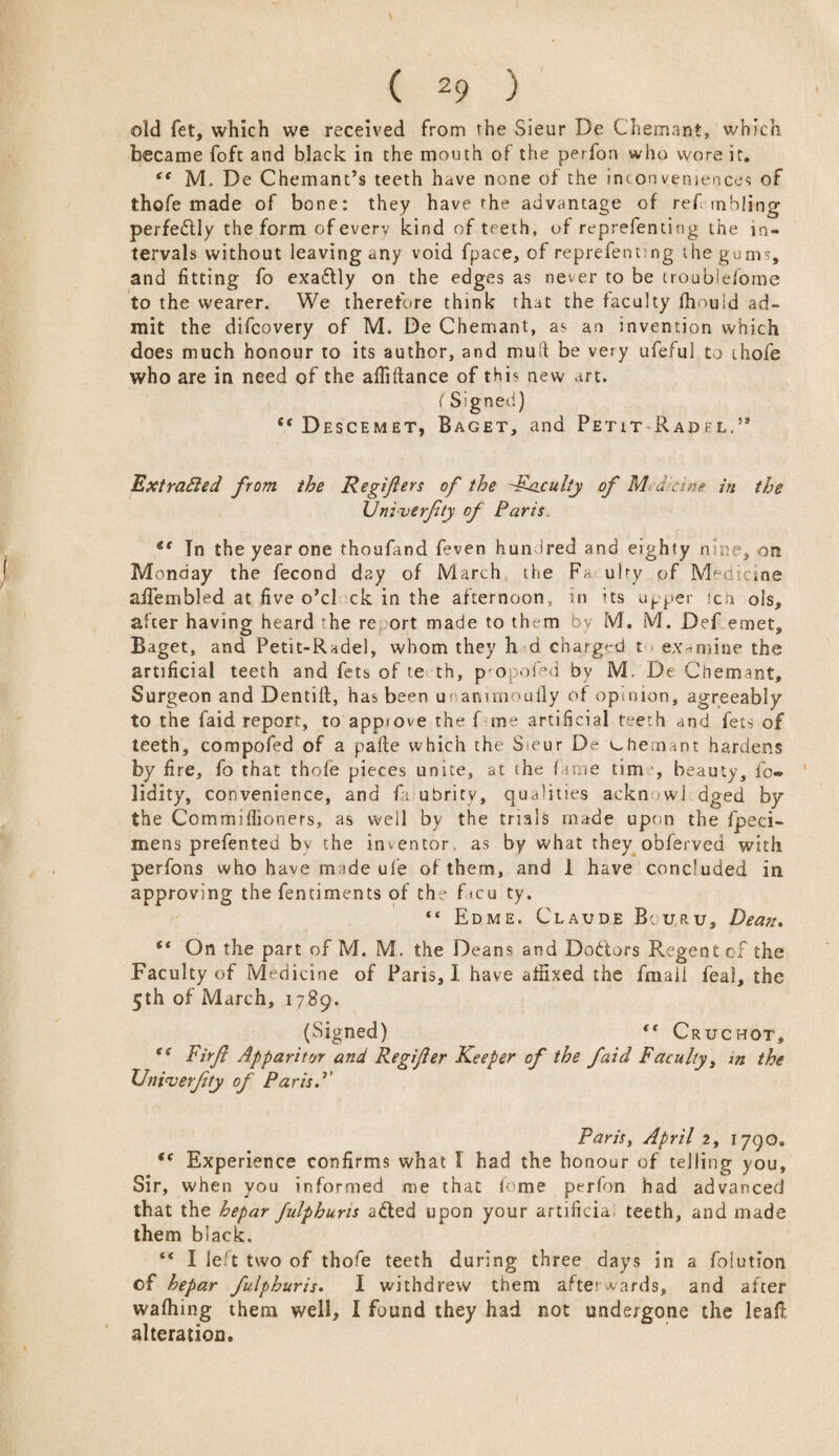 old fet, which we received from the Sieur De Chemant, which became foft and black in the mouth of the perfon who wore ir. <c M. De Chemant’s teeth have none of the inconveniences of thofe made of bone: they have rhe advantage of ref mbling perfedlly the form of everv kind of teeth, of reprefenting the in¬ tervals without leaving any void fpace, of reprefentmg the gums, and fitting fo exaflly on the edges as never to be croubielorne to the wearer. We therefore think that the faculty fhouid ad¬ mit the difcovery of M. De Chemant, as an invention which does much honour to its author, and mud be very ufeful to thofe who are in need of the afiiftance of this new art. (Signed) st Descemet, Baget, and Petit Radfl,” Extracted from the Regifers of the -faculty of Medicine in the XJniverfity of Paris. tc Tn the year one rhoufand feven hundred and eighty nine, on Monday the fecond day of March the Fa ulry of Medicine afiembled at five o’cl ck in the afternoon, in ’ts upper ich ols, after having heard the re ort made to them by M. M. Def emet, Baget, and Petit-Radel, whom they h d charged t examine the artificial teeth and fets of te th, p opoDd by M. De Chemant, Surgeon and Dentifl, has been uuammoufly of opinion, agreeably to the faid report, to appiove the f ine artificial teeth and fets of teeth, compofed of a pafte which the Sieur D? chemant hardens by fire, fo that thofe pieces unite, at ihe fame time, beauty, fo- lidity, convenience, and fa ubrity, qualities ackn >wj dged by the Commifiioners, as well by the trials made upon the fpeci- mens prefented by the inventor, as by what they obferved with perfons who have made ufe of them, and 1 have concluded in approving the fentiments of the f *cu ty. “ Edme. Claude Bi uru, Dean. ** On the part of M, M. the Deans and Doctors Regent of the Faculty of Medicine of Paris, I have affixed the frnaii feal, the 5th of March, 1789. (Signed) t( Cruchot, s< Firft Apparitor and Regijier Keeper of the faid Faculty, m the XJni<verjity of Paris.1' Paris, April 2, 1790, <f Experience confirms what I had the honour of telling you. Sir, when you informed me that lome perfon had advanced that the hepar fulphuns a£ted upon your artificia teeth, and made them black. “ I le t two of thofe teeth during three days in a foiution of hepar fulphuris. I withdrew them afterwards, and after wafhing them well, I found they had not undergone the leafl alteration.