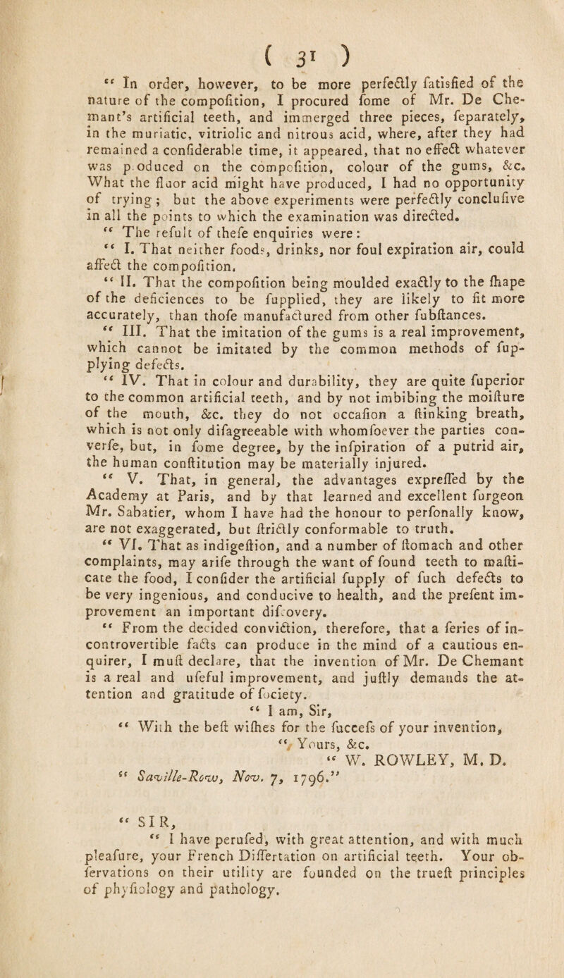 ee In order, however, to be more perfectly fatisfied oi the nature of the compofition, I procured fome of Mr. De Che- mant’s artificial teeth, and immerged three pieces, feparately, in the muriatic, vitriolic and nitrous acid, where, after they had remained a confiderable time, it appeared, that no effed whatever was p.oduced on the compcfnion, colour of the gums, &c. What the floor acid might have produced, l had no opportunity of trying; but the above experiments were perfedly conclufive in all the points to which the examination was direded. (t The refult of thefe enquiries were: “ I. That neither food?, drinks, nor foul expiration air, could afFed the compofition, “ II. That the compofition being moulded exadly to the fhape of the deficiences to be fupplied, they are likely to fit more accurately, than thofe manufactured from other fubftances. “ III. That the imitation of the gums is a real improvement, which cannot be imitated by the common methods of fup~ plying d efeds. “ IV. That in colour and durability, they are quite fuperior to the common artificial teeth, and by not imbibing the moiilure of the mouth, &c. they do not occafion a (linking breath, which is not only difagreeable with whomfoever the parties con- verfe, but, in feme degree, by the infpiration of a putrid air, the human conftitution may be materially injured. “ V. That, in general, the advantages expre/Ted by the Academy at Paris, and by that learned and excellent furgeon Mr. Sabatier, whom I have had the honour to perfonaliy know, are not exaggerated, but llridly conformable to truth. iC VI. That as indigeftion, and a number of liomach and other complaints, may arife through the want of found teeth to roafti- cate the food, I confider the artificial fupply of fuch defeds to be very ingenious, and conducive to health, and the prefent im¬ provement an important dif.overy. “ From the decided convidion, therefore, that a feries of in¬ controvertible fads can produce in the mind of a cautious en¬ quirer, I mull declare, that the invention of Mr. De Chemant is a real and ufeful improvement, and juftly demands the at¬ tention and gratitude of fociety. “ 1 am, Sir, “ With the beft wifhes for the fuccefs of your invention, “ Yours, &c. “ W. ROWLEY, M. D. sc Saville-Row, Nov, 7, 1796W “ SIR, <s 1 have perufed, with great attention, and with much pleafure, your French Difiertation on artificial teeth. Your ob¬ servations on their utility are founded on the trueft principles of phyfioiogy and pathology.