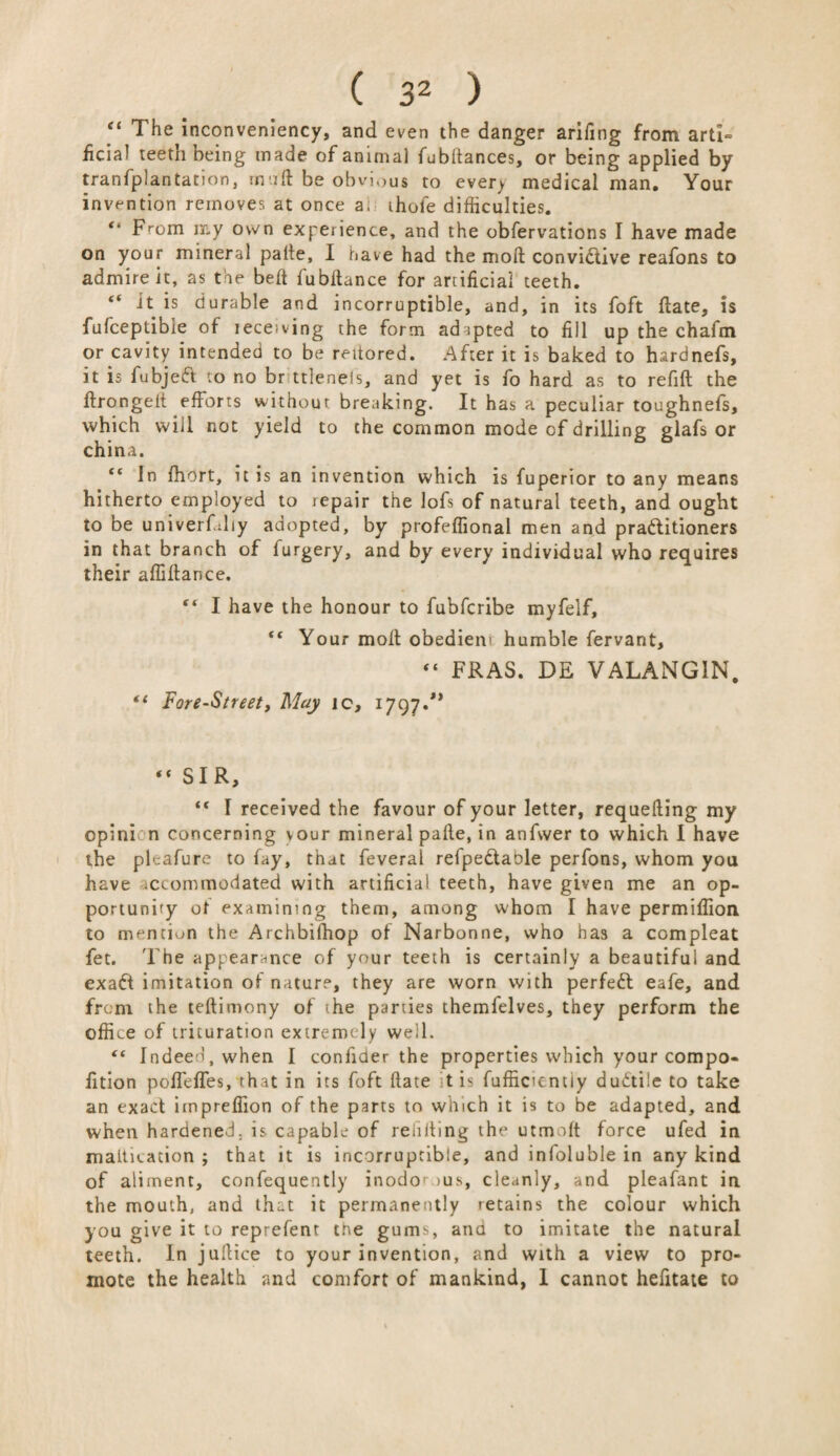 “ The inconveniency, and even the danger arifing from arti<= ficial teeth being made of animal fubllances, or being applied by tranfplantation, mult be obvious to every medical man. Your invention removes at once a, ihofe difficulties. “ From my own experience, and the obfervations I have made on your mineral palte, I have had the moll convi£tive reafons to admire it, as the bell fubltance for artificial teeth. “ it is durable and incorruptible, and, in its foft flate, is fufceptible of leceiving the form adapted to fill up the chafm or cavity intended to be rettored. After it is baked to hardnefs, it is fubjetft to no br ttlenels, and yet is fo hard as to refill the llrongelt efforts without breaking. It has a peculiar toughnefs, which will not yield to the common mode of drilling glafs or china. “ In fhort, it is an invention which is fuperior to any means hitherto employed to repair the lofs of natural teeth, and ought to be univerfdiy adopted, by profeffional men and pra&itioners in that branch of furgery, and by every individual who requires their affiftance. I have the honour to fubfcribe myfelf, “ Your moll obedieni humble fervant, “ FRAS. DE VALANG1N. *< Fore-Street, May ic, 1797.** “ SIR, “ I received the favour of your letter, requelling my opinion concerning vour mineral palle, in anfwer to which I have the pleafure to fay, that feveral refpe&able perfons, whom you have accommodated with artificial teeth, have given me an op¬ portunity ot examining them, among whom I have permiffiou to mention the Archbifhop of Narbonne, who has a compleat fet. The appearance of your teeth is certainly a beautiful and exaft imitation of nature, they are worn with perfect eafe, and from the tellimony of the parties themfelves, they perform the office of trituration extremely well. “ Indeed, when I confider the properties which your compo- fition poffeffes, that in its foft Hate t is fufficientiy dudti'e to take an exact impreffion of the parts to which it is to be adapted, and when hardened, is capable of refilling the utmolt force ufed in maltication ; that it is incorruptible, and infoluble in any kind of aliment, confequently inodo' >us, cleanly, and pleafant in the mouth, and that it permanently retains the colour which you give it to reprefent tne gums, ana to imitate the natural teeth. In jullice to your invention, and with a view to pro¬ mote the health and comfort of mankind, 1 cannot hefitate to