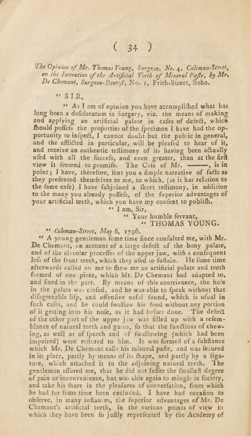 f ( 34 ) cThe Opinion of Mr. Thomas Young, Surgeon, No. 4, Cole man-street , on the Invention of the Artificial Teeth of Mineral Pafie, by Mr• De Chemant, Surgeon-Dentfi, No. 1, Frith-Street, Soho. “ SIR, ‘f As I am of opinion you have accomplished what has Jong been a defideratum in Surgery, viz. the means of making and applying an artificial palate in cafes of defect, which fhould poffefs the properties of the fpecimen I have had the op¬ portunity to infpedl, I cannot doubt but the public in general, and the afRi&ed in particular, will be pleafed to hear of it, and receive an authentic teftimony of its having been aftually ufed with all the fuccefs, and even greater, than at the firfl view it feemed to promife. The Cafe of Mr. -, is in point; I have, therefore, fent you a fimple narrative of fadts as they prefented theinfelves to me, to which, (as it has relation to the fame cafe) I have fubjoined a fhort teflimony, in addition to the many you already poffefs, of the fuperior advantages of your artificial teeth, which you have my confent to publilh. “ I am, Sir, “ Your humble fervant, “ THOMAS YOUNG. t( Coleman- Street, May 6, 1796. <f A young gentleman fome time fince confulted me, with Mr.' De Chemant, on account of a large defedl of the bony palate, and of the alveolar proceffes of the upper jaw, with a confequent lofs of the front teeth, which they ufed to fuflain. He fome time afterwards called on me to Ihew me an artificial palate and teeth formed of one piece, whicii Mr. De Chemant had adapted to, and fixed in the part. By means of this contrivance, the hole in the palate was c-ofed, and he was able to fpeak without that difagreeable lifp, and offenfive nafal found, which is ufual in fuch cafes, and he could fwallow his food without any portion of it getting into his nofe, as it had before done. The defedl of the other part of the upper j^w was filled up with a refern- blance of natural teeth and gums, fo that the fun&ions of chew¬ ing, as well as of fpeech and of {wallowing (which had been impaired) were rcftored to him. It was formed of a fubftance which Mr. De Chemant calls his mineral pafte, and was fecured in its place, partly by means of its fhape, and partly by a liga¬ ture, which attached it to the adjoining natural teeth. The gentleman affured me, that he did not fuffer the fmalleft degree of pain or inconvenience, but was able again to mingle in fociety, and take his fhare in the pleafures of converfation, from which he had for fome time been excluded. I have had occafion to obferve, in many inflam es, the fuperior advantages of Mr. De Chemant’s artificial teeth, in the various points of view in which they have been fo juilly reprefented by the Academy of