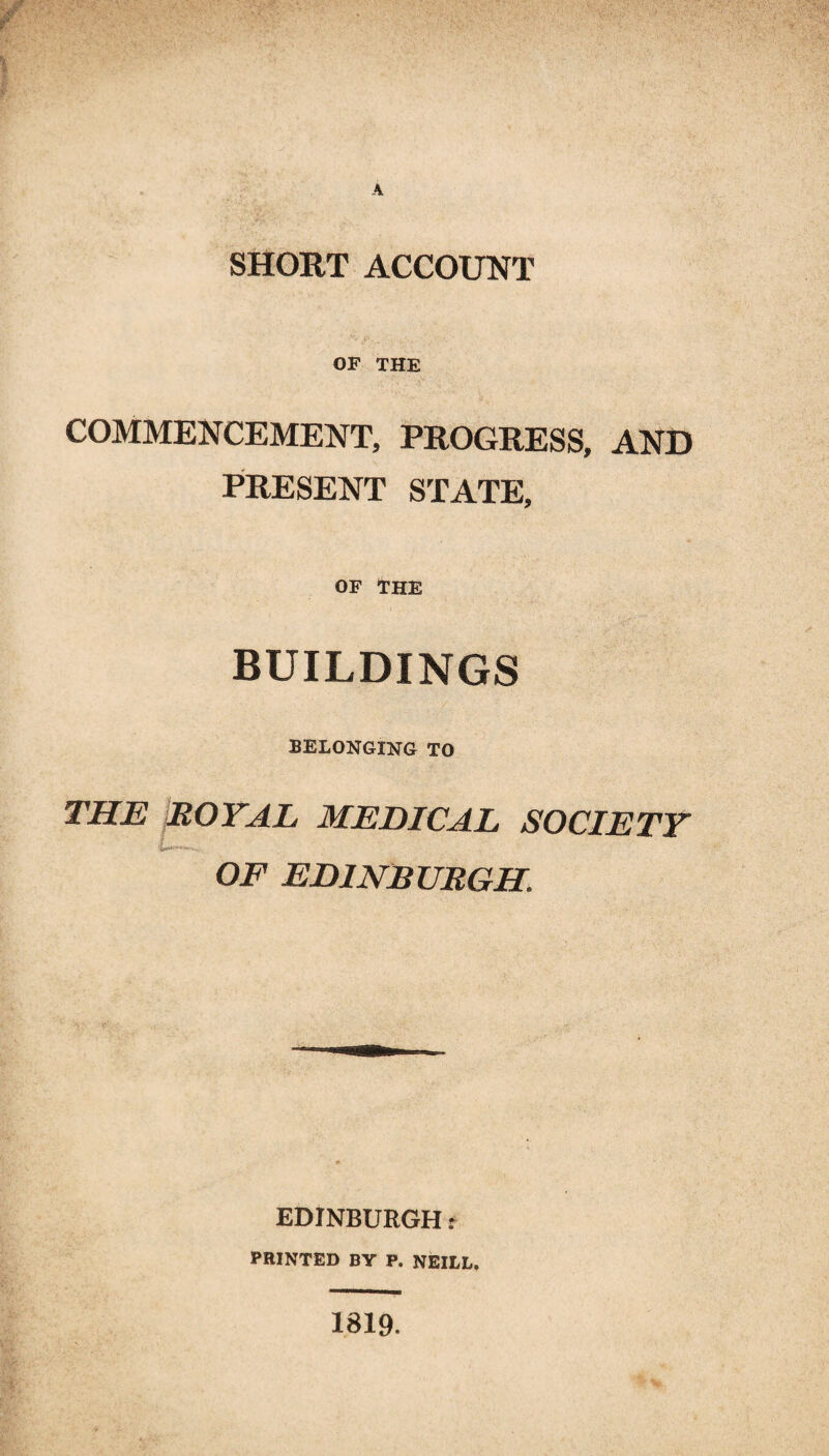 SHORT ACCOUNT OF THE COMMENCEMENT, PROGRESS, AND PRESENT STATE, OF THE BUILDINGS BELONGING TO THE ROYAL MEDICAL SOCIETY OF EDINBURGH. EDINBURGH t PRINTED BY P. NEILL, 1819.