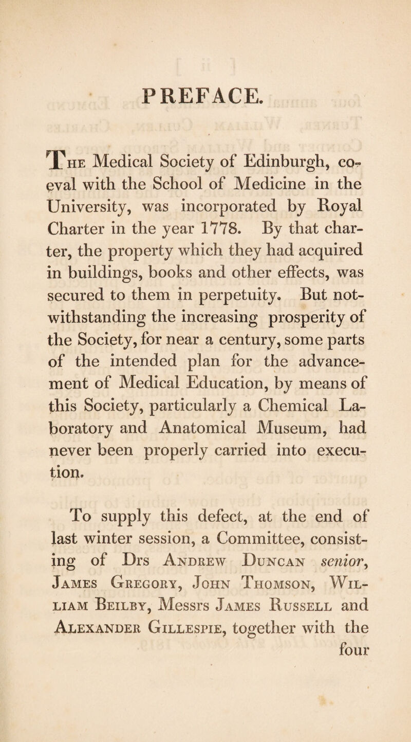 PREFACE. The Medical Society of Edinburgh, co¬ eval with the School of Medicine in the University, was incorporated by Royal Charter in the year 1778. By that char¬ ter, the property which they had acquired in buildings, books and other effects, was secured to them in perpetuity. But not¬ withstanding the increasing prosperity of the Society, for near a century, some parts of the intended plan for the advance¬ ment of Medical Education, by means of this Society, particularly a Chemical La¬ boratory and Anatomical Museum, had never been properly carried into execu¬ tion. To supply this defect, at the end of last winter session, a Committee, consist¬ ing of Drs Andrew Duncan senior, James Gregory, John Thomson, Wil¬ liam Beilby, Messrs James Russell and Alexander Gillespie, together with the four