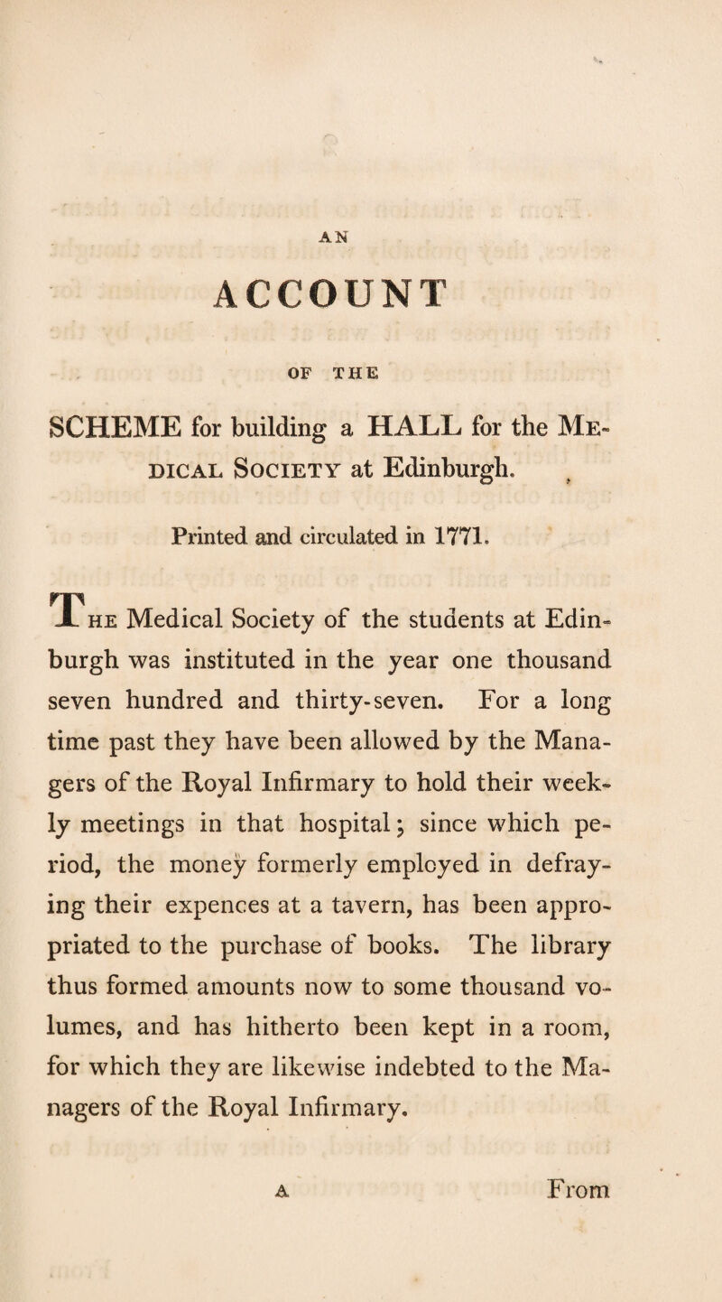 AN ACCOUNT OF THE SCHEME for building a HALL for the Me¬ dical Society at Edinburgh, Printed and circulated in 1771. rp JL he Medical Society of the students at Edin¬ burgh was instituted in the year one thousand seven hundred and thirty-seven. For a long time past they have been allowed by the Mana¬ gers of the Royal Infirmary to hold their week¬ ly meetings in that hospital; since which pe¬ riod, the money formerly employed in defray¬ ing their expences at a tavern, has been appro¬ priated to the purchase of books. The library thus formed amounts now to some thousand vo¬ lumes, and has hitherto been kept in a room, for which they are likewise indebted to the Ma¬ nagers of the Royal Infirmary.