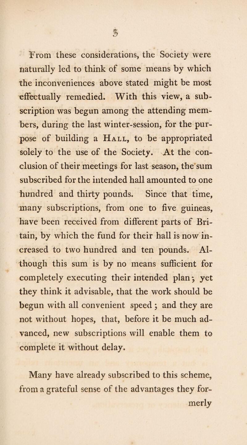 From these considerations, the Society were naturally led to think of some means by which the inconveniences above stated might be most effectually remedied. With this view, a sub¬ scription was begun among the attending mem¬ bers, during the last winter-session, for the pur¬ pose of building a Hall, to be appropriated solely to the use of the Society. At the con¬ clusion of their meetings for last season, the sum subscribed for the intended hall amounted to one hundred and thirty pounds. Since that time, many subscriptions, from one to five guineas, have been received from different parts of Bri¬ tain, by which the fund for their hall is now in¬ creased to two hundred and ten pounds. Al¬ though this sum is by no means sufficient for completely executing their intended plan *, yet they think it advisable, that the work should be begun with all convenient speed ; and they are not without hopes, that, before it be much ad¬ vanced, new subscriptions will enable them to complete it without delay. Many have already subscribed to this scheme, from a grateful sense of the advantages they for¬ merly