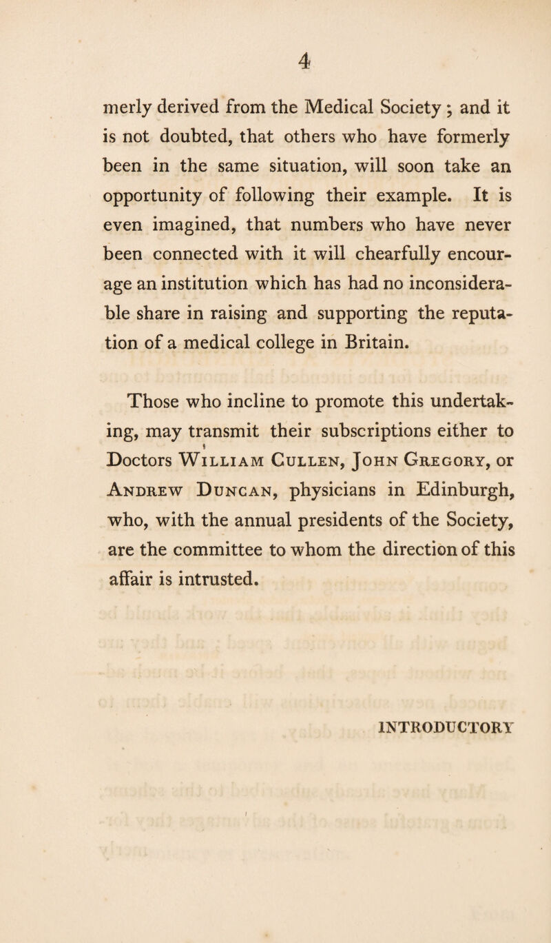 merly derived from the Medical Society ; and it is not doubted, that others who have formerly been in the same situation, will soon take an opportunity of following their example. It is even imagined, that numbers who have never been connected with it will chearfully encour¬ age an institution which has had no inconsidera¬ ble share in raising and supporting the reputa¬ tion of a medical college in Britain. Those who incline to promote this undertak¬ ing, may transmit their subscriptions either to ! Doctors William Cullen, John Gregory, or Andrew Duncan, physicians in Edinburgh, who, with the annual presidents of the Society, are the committee to whom the direction of this affair is intrusted. INTRODUCTORY I