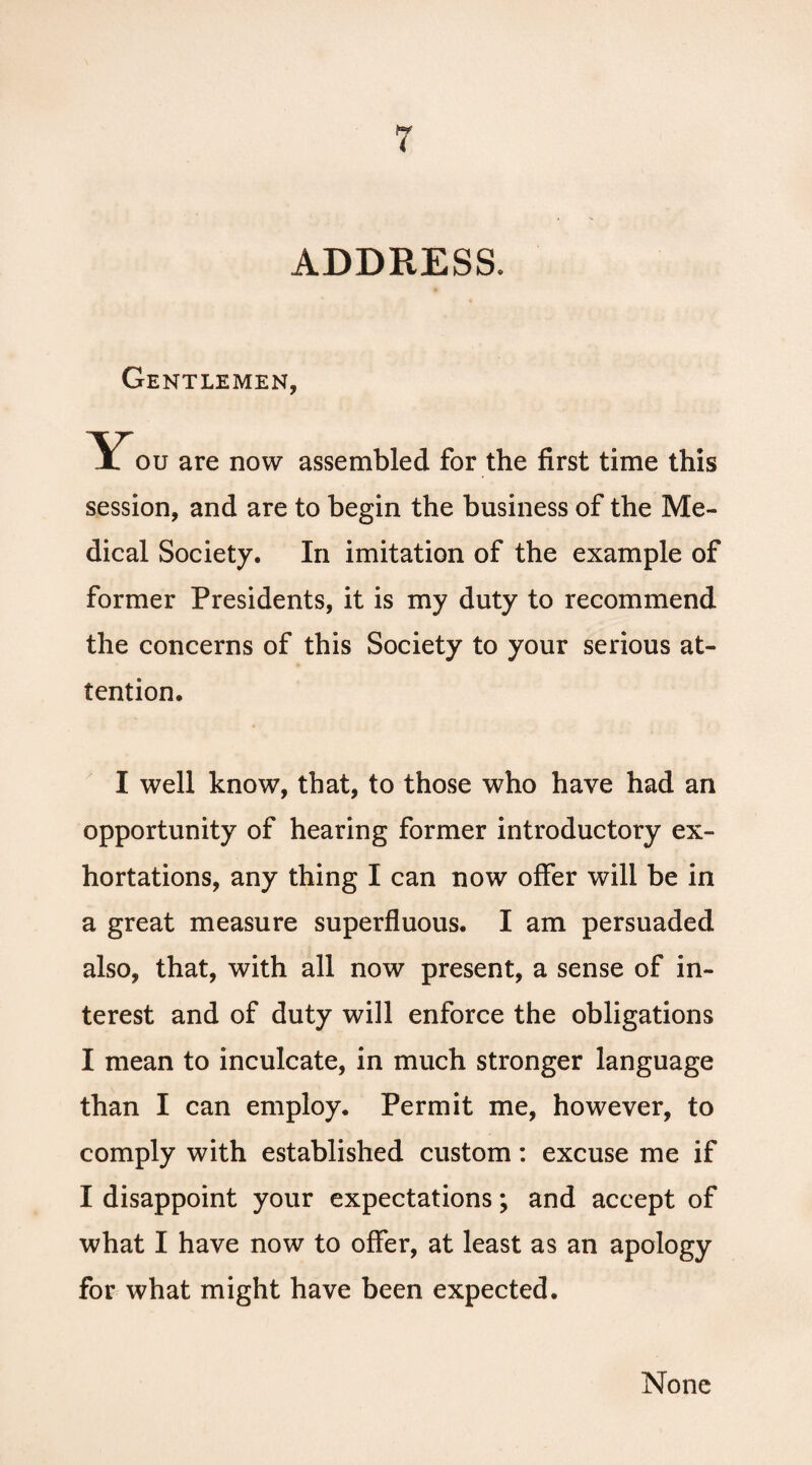 ADDRESS. Gentlemen, You are now assembled for the first time this session, and are to begin the business of the Me¬ dical Society. In imitation of the example of former Presidents, it is my duty to recommend the concerns of this Society to your serious at¬ tention. I well know, that, to those who have had an opportunity of hearing former introductory ex¬ hortations, any thing I can now offer will be in a great measure superfluous. I am persuaded also, that, with all now present, a sense of in¬ terest and of duty will enforce the obligations I mean to inculcate, in much stronger language than I can employ. Permit me, however, to comply with established custom: excuse me if I disappoint your expectations; and accept of what I have now to offer, at least as an apology for what might have been expected. None