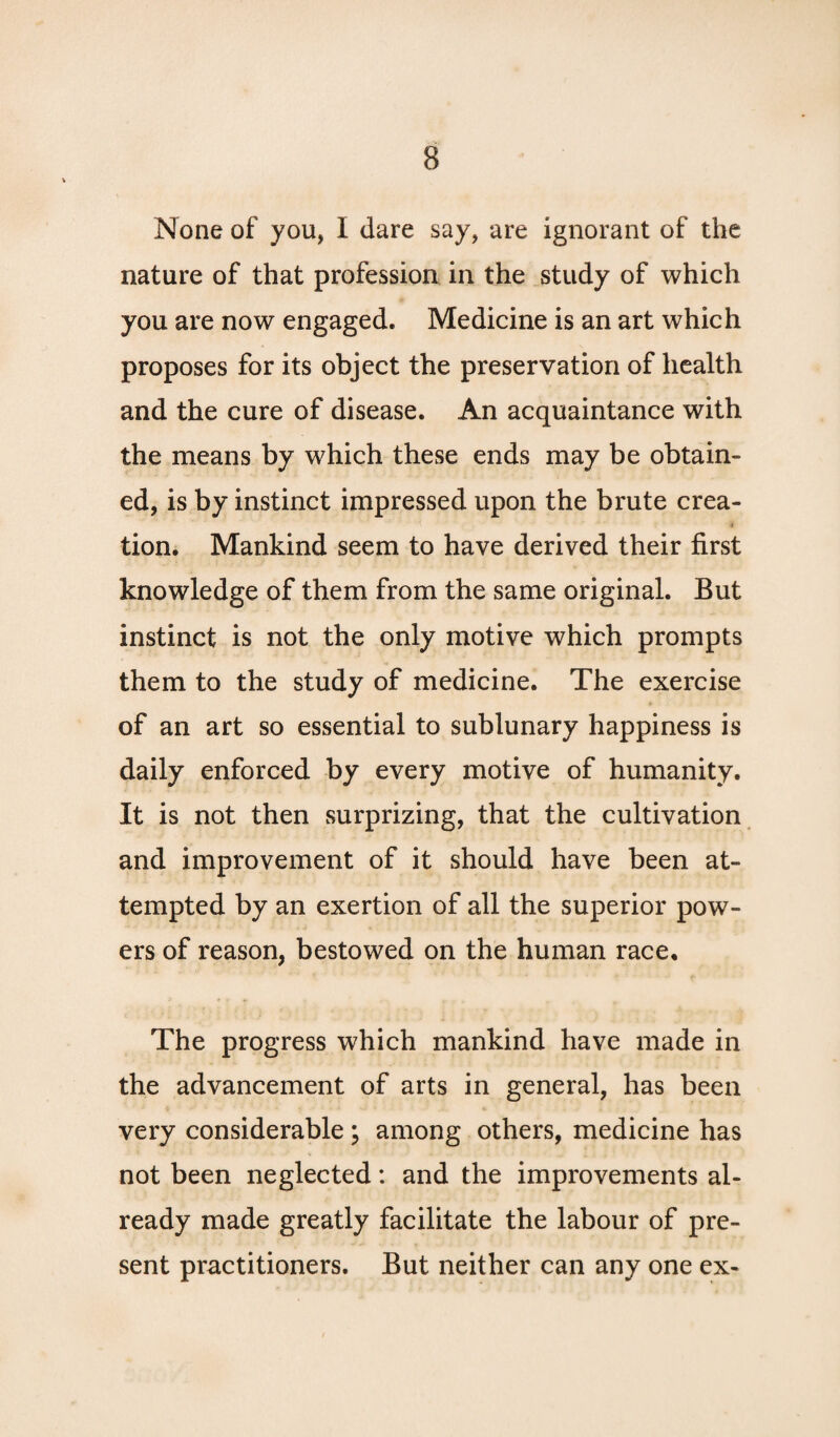 None of you, I dare say, are ignorant of the nature of that profession in the study of which you are now engaged. Medicine is an art which proposes for its object the preservation of health and the cure of disease. An acquaintance with the means by which these ends may be obtain¬ ed, is by instinct impressed upon the brute crea- 4 tion. Mankind seem to have derived their first knowledge of them from the same original. But instinct is not the only motive which prompts them to the study of medicine. The exercise of an art so essential to sublunary happiness is daily enforced by every motive of humanity. It is not then surprizing, that the cultivation and improvement of it should have been at¬ tempted by an exertion of all the superior pow¬ ers of reason, bestowed on the human race. The progress which mankind have made in the advancement of arts in general, has been very considerable\ among others, medicine has not been neglected: and the improvements al¬ ready made greatly facilitate the labour of pre¬ sent practitioners. But neither can any one ex-