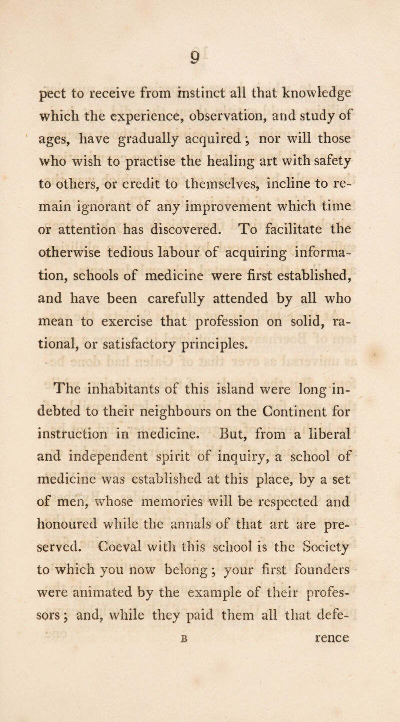 pect to receive from instinct all that knowledge which the experience, observation, and study of ages, have gradually acquired; nor will those who wish to practise the healing art with safety to others, or credit to themselves, incline to re¬ main ignorant of any improvement which time or attention has discovered. To facilitate the otherwise tedious labour of acquiring informa¬ tion, schools of medicine were first established, and have been carefully attended by all who mean to exercise that profession on solid, ra¬ tional, or satisfactory principles. The inhabitants of this island were long in¬ debted to their neighbours on the Continent for instruction in medicine. But, from a liberal and independent spirit of inquiry, a school of medicine was established at this place, by a set of men, whose memories will be respected and honoured while the annals of that art are pre¬ served. Coeval with this school is the Society to which you now belong; your first founders were animated by the example of their profes¬ sors \ and, while they paid them all that defe- B rence