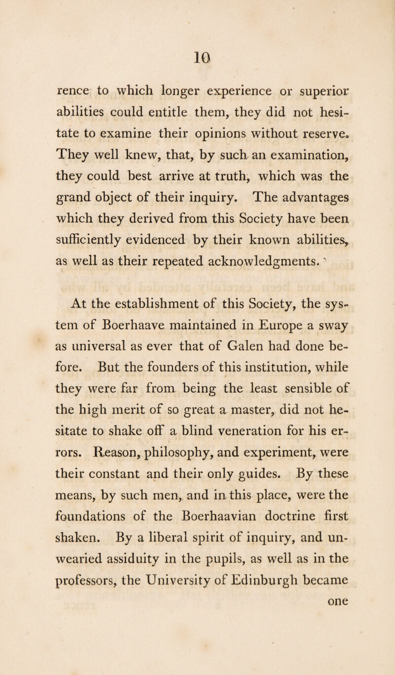 rence to which longer experience or superior abilities could entitle them, they did not hesi¬ tate to examine their opinions without reserve. They well knew, that, by such an examination, they could best arrive at truth, which was the grand object of their inquiry. The advantages which they derived from this Society have been sufficiently evidenced by their known abilities, as well as their repeated acknowledgments. At the establishment of this Society, the sys¬ tem of Boerhaave maintained in Europe a sway as universal as ever that of Galen had done be¬ fore. But the founders of this institution, while they were far from being the least sensible of the high merit of so great a master, did not he¬ sitate to shake off a blind veneration for his er¬ rors. Reason, philosophy, and experiment, were their constant and their only guides. By these means, by such men, and in this place, were the foundations of the Boerhaavian doctrine first shaken. By a liberal spirit of inquiry, and un¬ wearied assiduity in the pupils, as well as in the professors, the University of Edinburgh became