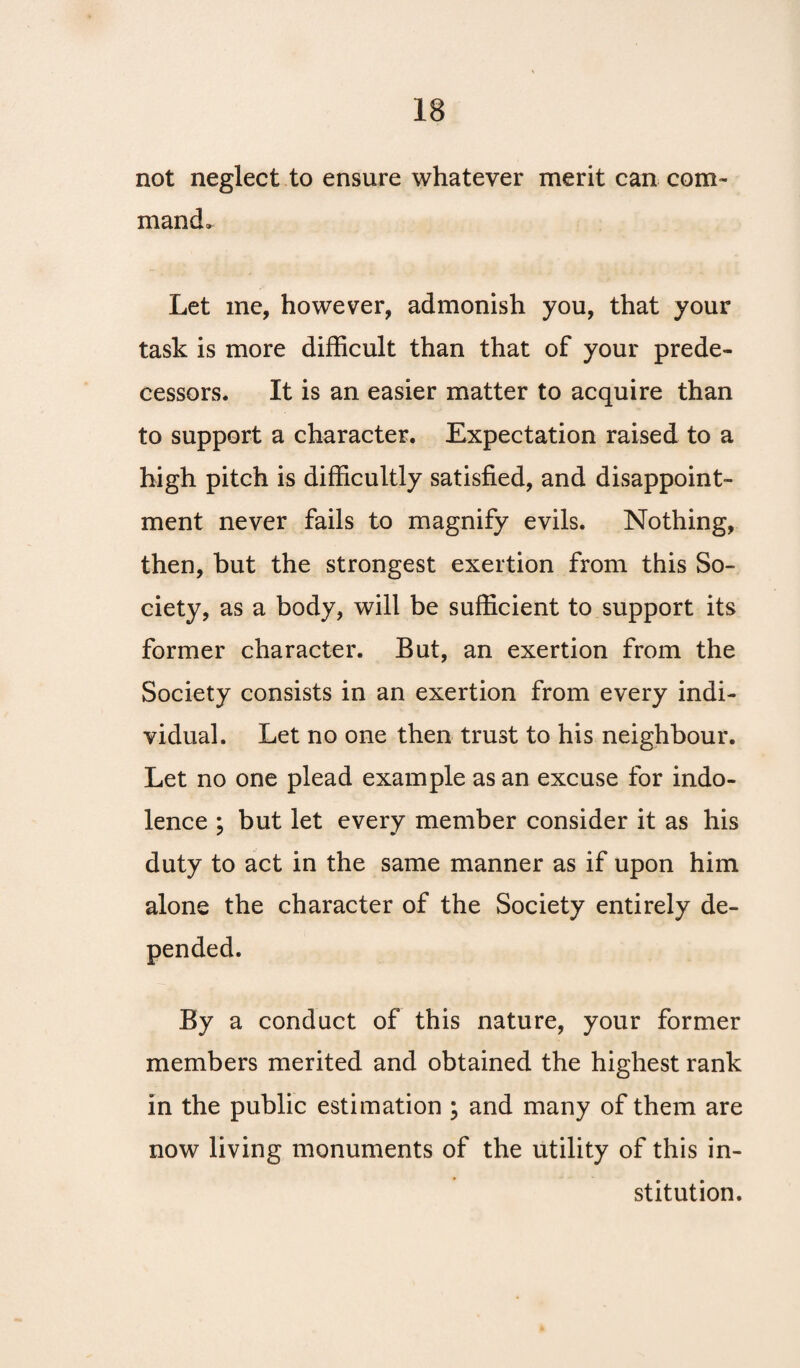 not neglect to ensure whatever merit can com¬ mand. Let me, however, admonish you, that your task is more difficult than that of your prede¬ cessors. It is an easier matter to acquire than to support a character. Expectation raised to a high pitch is difficultly satisfied, and disappoint¬ ment never fails to magnify evils. Nothing, then, but the strongest exertion from this So¬ ciety, as a body, will be sufficient to support its former character. But, an exertion from the Society consists in an exertion from every indi¬ vidual. Let no one then trust to his neighbour. Let no one plead example as an excuse for indo¬ lence ; but let every member consider it as his duty to act in the same manner as if upon him alone the character of the Society entirely de¬ pended. By a conduct of this nature, your former members merited and obtained the highest rank in the public estimation ; and many of them are now living monuments of the utility of this in¬ stitution.