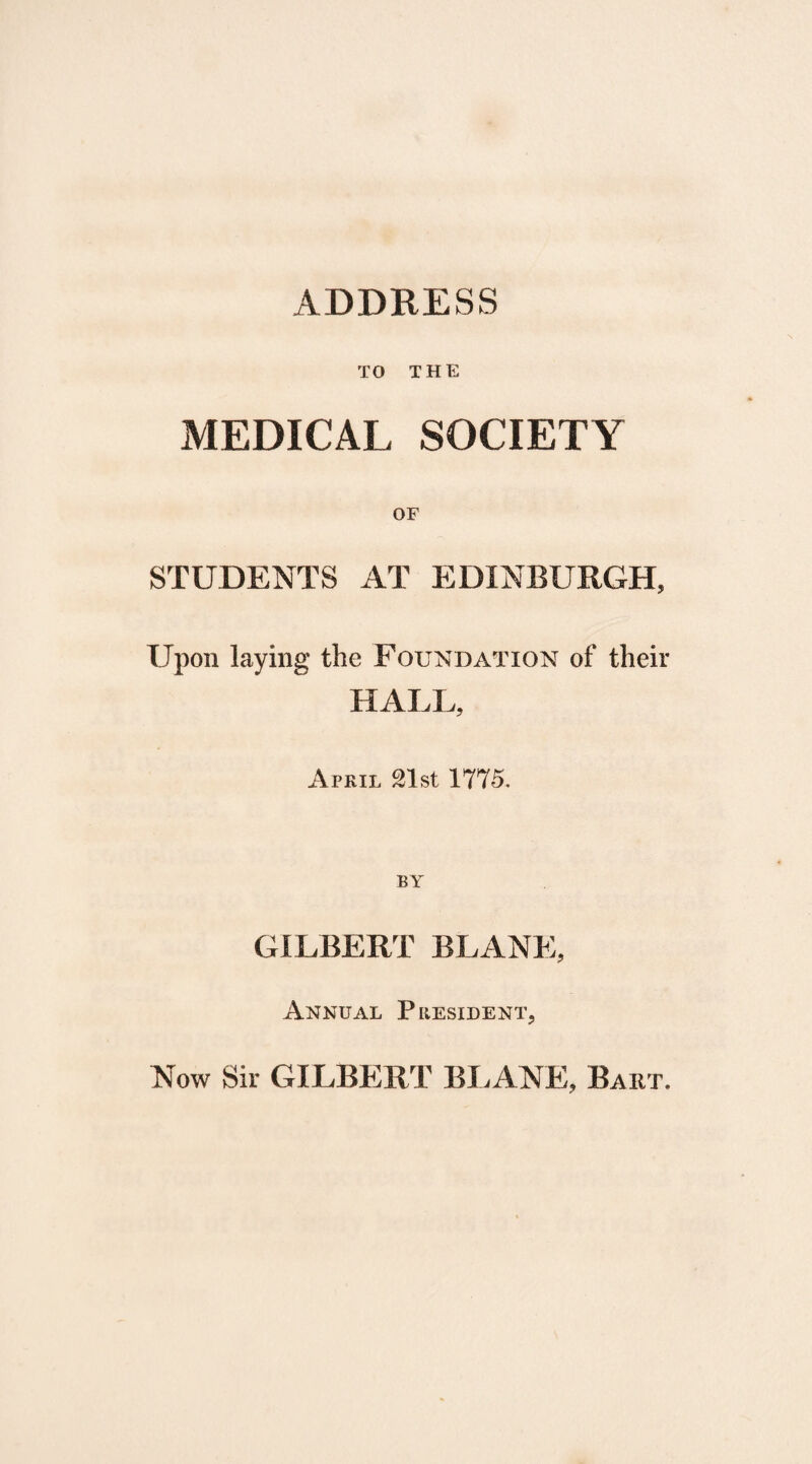 ADDRESS TO THE MEDICAL SOCIETY OF STUDENTS AT EDINBURGH, Upon laying the Foundation of their HALL, Atril 21st 1775. BY GILBERT BLANE, Annual President, Now Sir GILBERT BLANE, Baht.