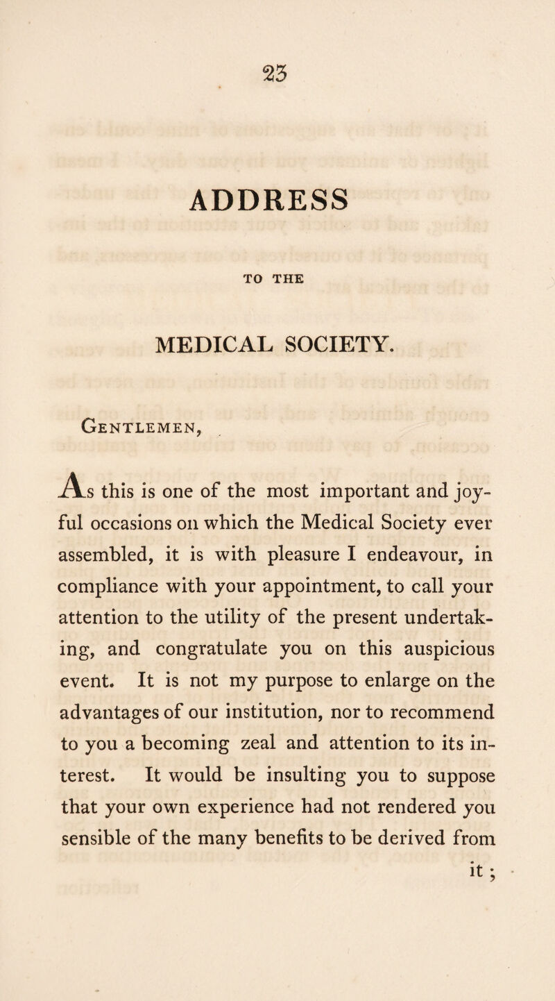 ADDRESS TO THE MEDICAL SOCIETY. Gentlemen, As this is one of the most important and joy¬ ful occasions on which the Medical Society ever assembled, it is with pleasure I endeavour, in compliance with your appointment, to call your attention to the utility of the present undertak¬ ing, and congratulate you on this auspicious event. It is not my purpose to enlarge on the advantages of our institution, nor to recommend to you a becoming zeal and attention to its in¬ terest. It would be insulting you to suppose that your own experience had not rendered you sensible of the many benefits to be derived from it;