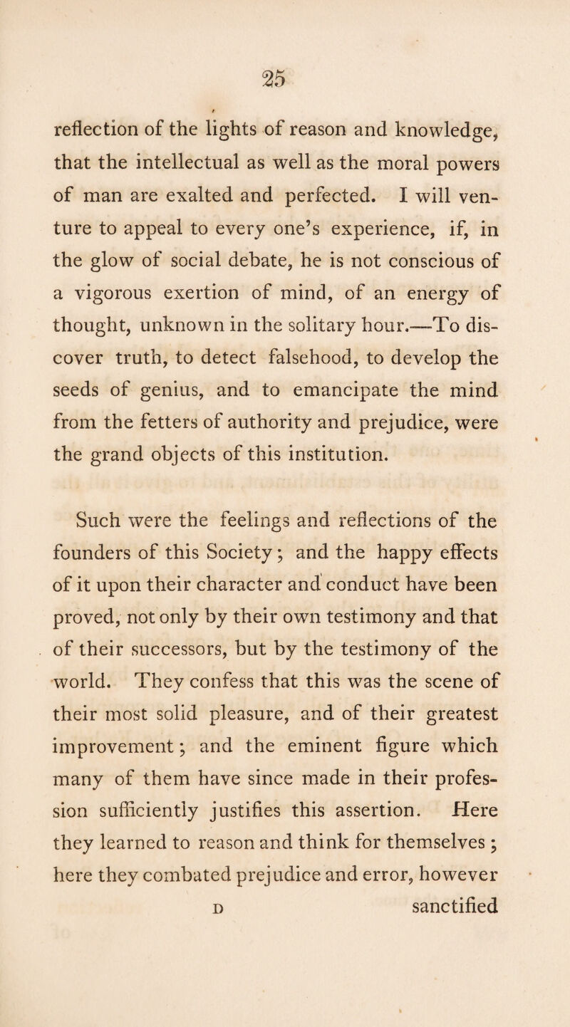 reflection of the lights of reason and knowledge, that the intellectual as well as the moral powers of man are exalted and perfected. I will ven¬ ture to appeal to every one’s experience, if, in the glow of social debate, he is not conscious of a vigorous exertion of mind, of an energy of thought, unknown in the solitary hour.—-To dis¬ cover truth, to detect falsehood, to develop the seeds of genius, and to emancipate the mind from the fetters of authority and prejudice, were the grand objects of this institution. Such were the feelings and reflections of the founders of this Society; and the happy effects of it upon their character and conduct have been proved, not only by their own testimony and that of their successors, but by the testimony of the world. They confess that this wras the scene of their most solid pleasure, and of their greatest improvement; and the eminent figure wffiich many of them have since made in their profes¬ sion sufficiently justifies this assertion. Here they learned to reason and think for themselves; here they combated prejudice and error, however d sanctified