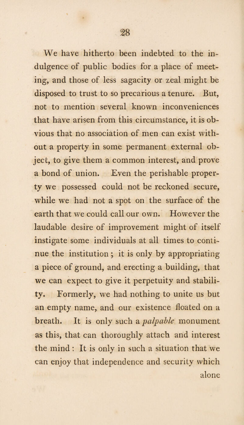 We have hitherto been indebted to the in¬ dulgence of public bodies for a place of meet¬ ing, and those of less sagacity or zeal might be disposed to trust to so precarious a tenure. But, not to mention several known inconveniences that have arisen from this circumstance, it is ob¬ vious that no association of men can exist with¬ out a property in some permanent external ob¬ ject, to give them a common interest, and prove a bond of union. Even the perishable proper¬ ty we possessed could not be reckoned secure, while we had not a spot on the surface of the earth that we could call our own. However the laudable desire of improvement might of itself instigate some individuals at all times to conti¬ nue the institution ; it is only by appropriating a piece of ground, and erecting a building, that we can expect to give it perpetuity and stabili¬ ty. Formerly, we had nothing to unite us but an empty name, and our existence floated on a breath. It is only such a palpable monument as this, that can thoroughly attach and interest the mind : It is only in such a situation that we can enjoy that independence and security which alone