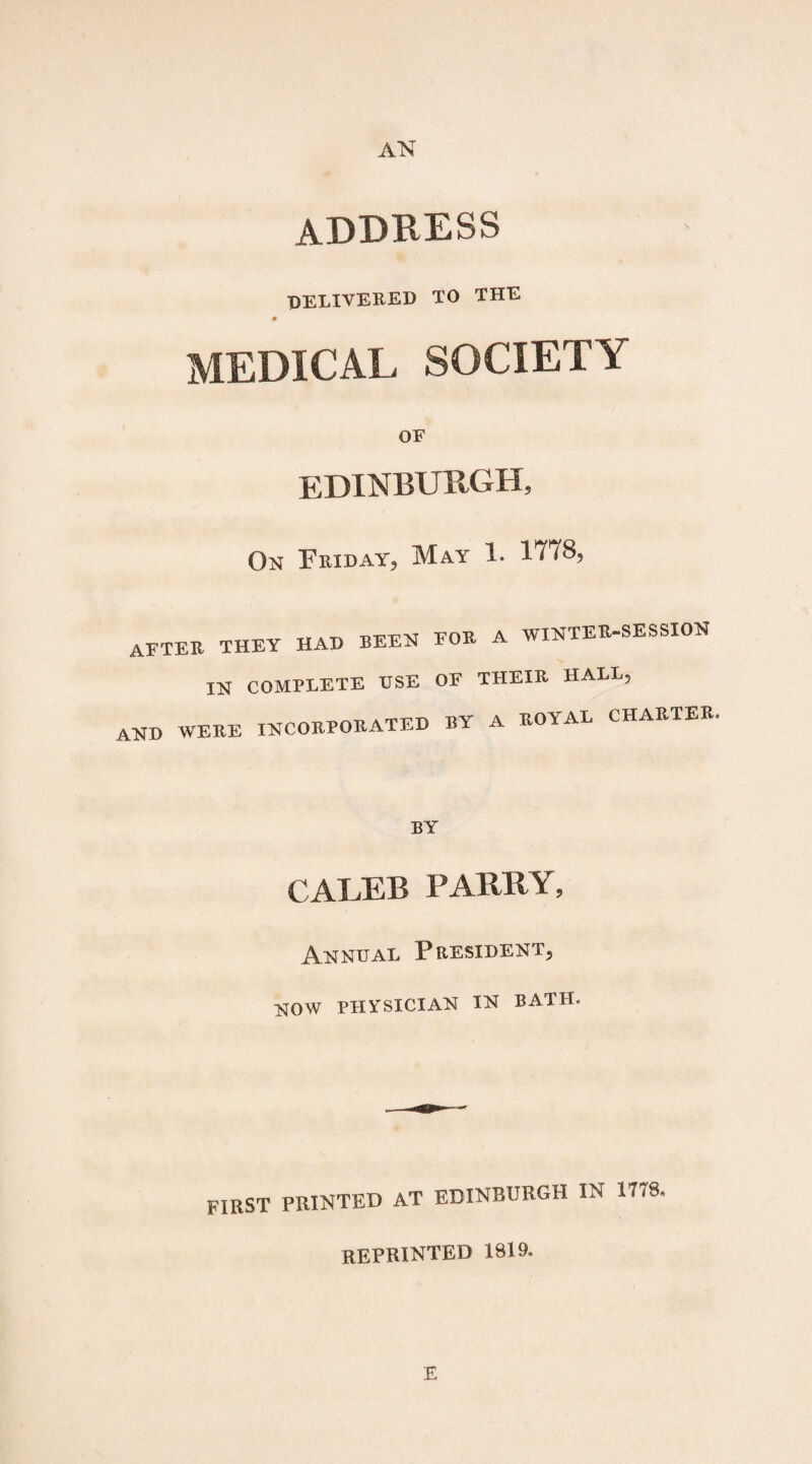 AN address delivered to the * MEDICAL SOCIETY OF EDINBURGH, On Friday, May 1. 1778, -n-tp-i?XT em? A WINTERCESSION after they had been for a in complete use of their hall, and were incorporated by a royal charter BY CALEB PARRY, Annual President, now physician in bath. FIRST PRINTED AT EDINBURGH IN 1778 REPRINTED 1819. E