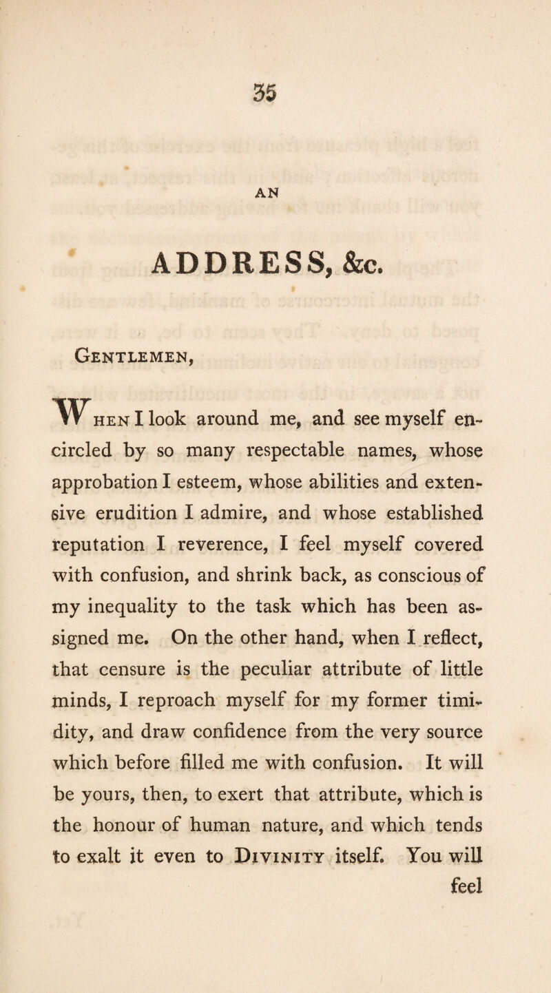 AN ADDRESS, &c. Gentlemen, When I look around me, and see myself en¬ circled by so many respectable names, whose approbation I esteem, whose abilities and exten¬ sive erudition I admire, and whose established reputation I reverence, I feel myself covered with confusion, and shrink back, as conscious of my inequality to the task which has been as¬ signed me. On the other hand, when I reflect, that censure is the peculiar attribute of little minds, I reproach myself for my former timi¬ dity, and draw confidence from the very source which before filled me with confusion. It will be yours, then, to exert that attribute, which is the honour of human nature, and which tends to exalt it even to Divinity itself. You will feel