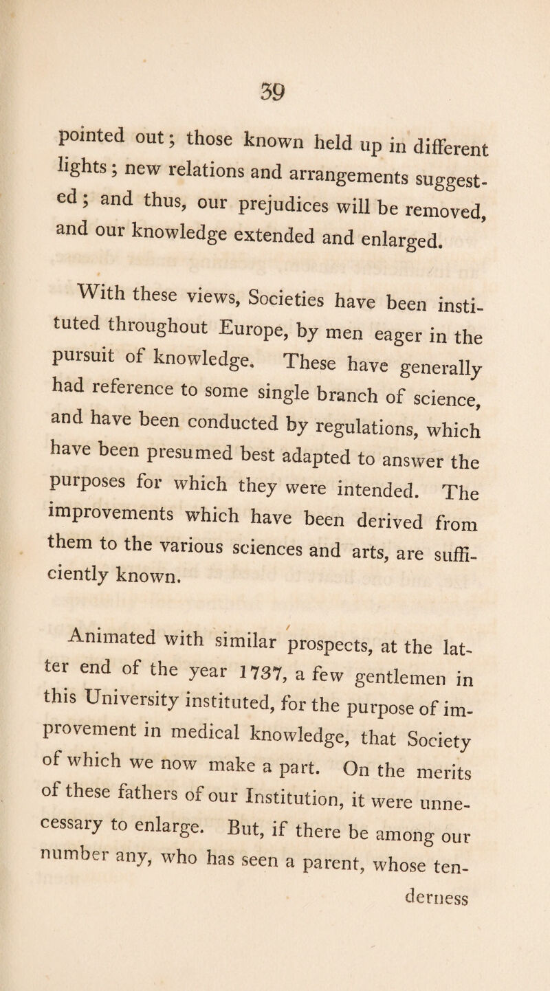 pointed out; those known held up in different lights; new relations and arrangements suggest¬ ed , and thus, our prejudices will be removed, and our knowledge extended and enlarged. With these views. Societies have been insti¬ tuted throughout Europe, by men eager in the pursuit of knowledge. These have generally had reference to some single branch of science, and have been conducted by regulations, which have been presumed best adapted to answer the purposes for which they were intended. The improvements which have been derived from them to the various sciences and arts, are suffi- ciently known. Animated with similar prospects, at the lat¬ ter end of the year 1737, a few gentlemen in this University instituted, for the purpose of im¬ provement in medical knowledge, that Society ot which we now make a part. On the merits ot these fathers of our Institution, it were unne¬ cessary to enlarge. But, if there be among out¬ number any, who has seen a parent, whose ten- derness