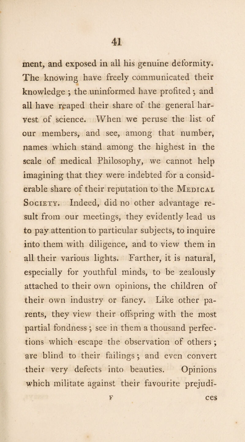 xnent, and exposed in all his genuine deformity. The knowing have freely communicated their knowledge ; the uninformed have profited and all have reaped their share of the general har¬ vest of science. When we peruse the list of our members, and see, among that number, names which stand among the highest in the scale of medical Philosophy, we cannot help imagining that they were indebted for a consid¬ erable share of their reputation to the Medical Society. Indeed, did no other advantage re¬ sult from our meetings, they evidently lead us to pay attention to particular subjects, to inquire into them with diligence, and to view them in all their various lights. Farther, it is natural, especially for youthful minds, to be zealously attached to their own opinions, the children of their own industry or fancy. Like other pa¬ rents, they view their offspring with the most partial fondness ; see in them a thousand perfec¬ tions which escape the observation of others ; are blind to their failings; and even convert their very defects into beauties. Opinions which militate against their favourite prejudi- F ces