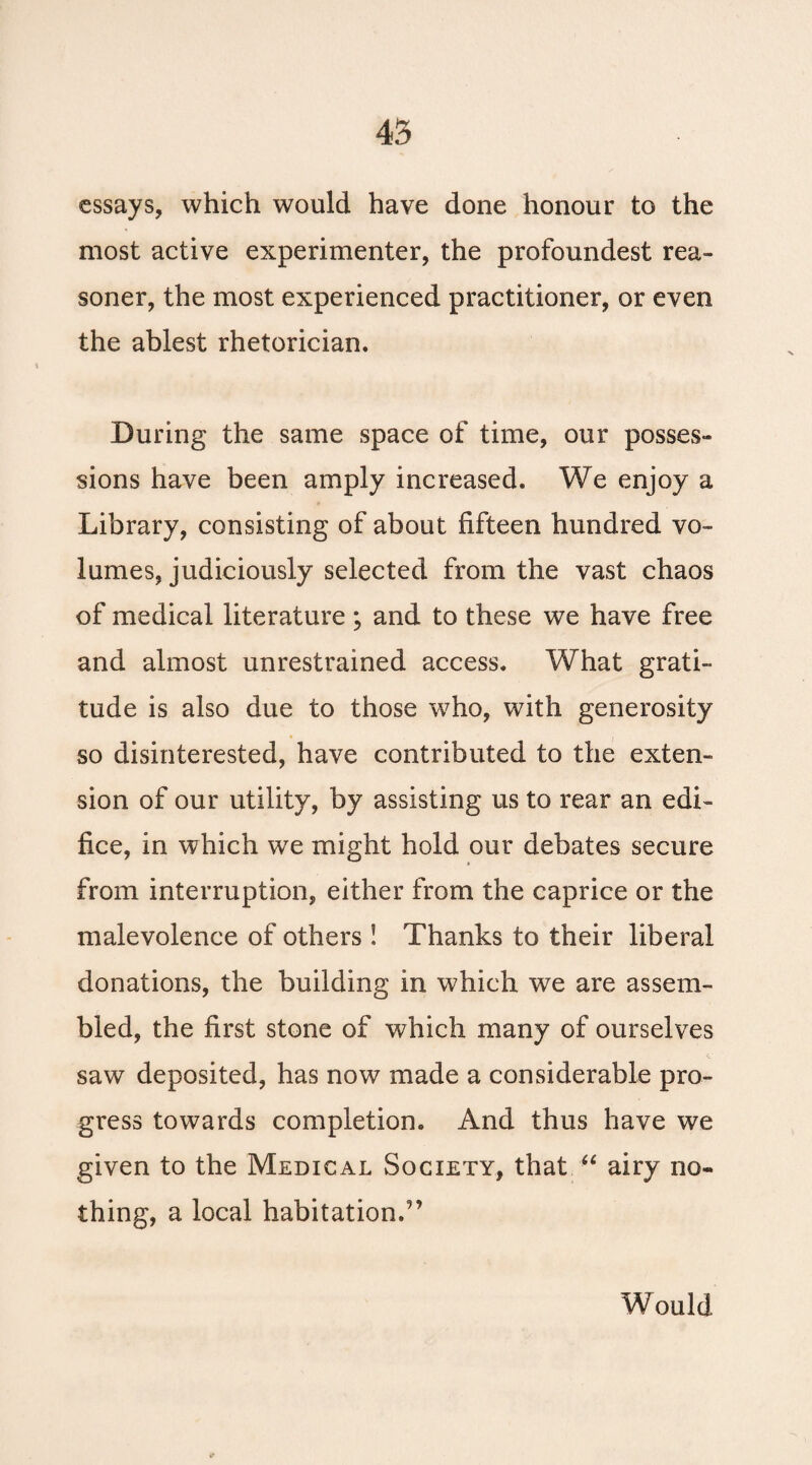 essays, which would have done honour to the most active experimenter, the profoundest rea- soner, the most experienced practitioner, or even the ablest rhetorician. During the same space of time, our posses¬ sions have been amply increased. We enjoy a Library, consisting of about fifteen hundred vo¬ lumes, judiciously selected from the vast chaos of medical literature ; and to these we have free and almost unrestrained access. What grati¬ tude is also due to those who, with generosity so disinterested, have contributed to the exten¬ sion of our utility, by assisting us to rear an edi¬ fice, in which we might hold our debates secure from interruption, either from the caprice or the malevolence of others ! Thanks to their liberal donations, the building in which we are assem¬ bled, the first stone of which many of ourselves saw deposited, has now made a considerable pro¬ gress towards completion. And thus have we given to the Medical Society, that “ airy no¬ thing, a local habitation.'’ Would