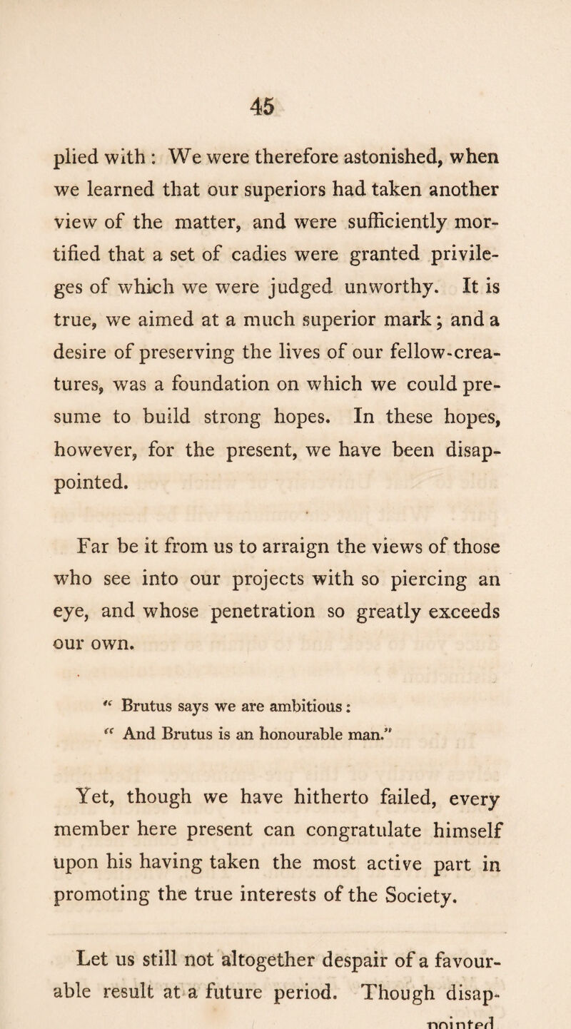 plied with : We were therefore astonished, when we learned that our superiors had taken another view of the matter, and were sufficiently mor¬ tified that a set of cadies were granted privile¬ ges of which we were judged unworthy. It is true, we aimed at a much superior mark; and a desire of preserving the lives of our fellow-crea¬ tures, was a foundation on which we could pre¬ sume to build strong hopes. In these hopes, however, for the present, we have been disap¬ pointed. Far be it from us to arraign the views of those who see into our projects with so piercing an eye, and whose penetration so greatly exceeds our own. “ Brutus says we are ambitious: “ And Brutus is an honourable man/' Yet, though we have hitherto failed, every member here present can congratulate himself upon his having taken the most active part in promoting the true interests of the Society. Let us still not altogether despair of a favour¬ able result at a future period. Though disap- nm ntfvl