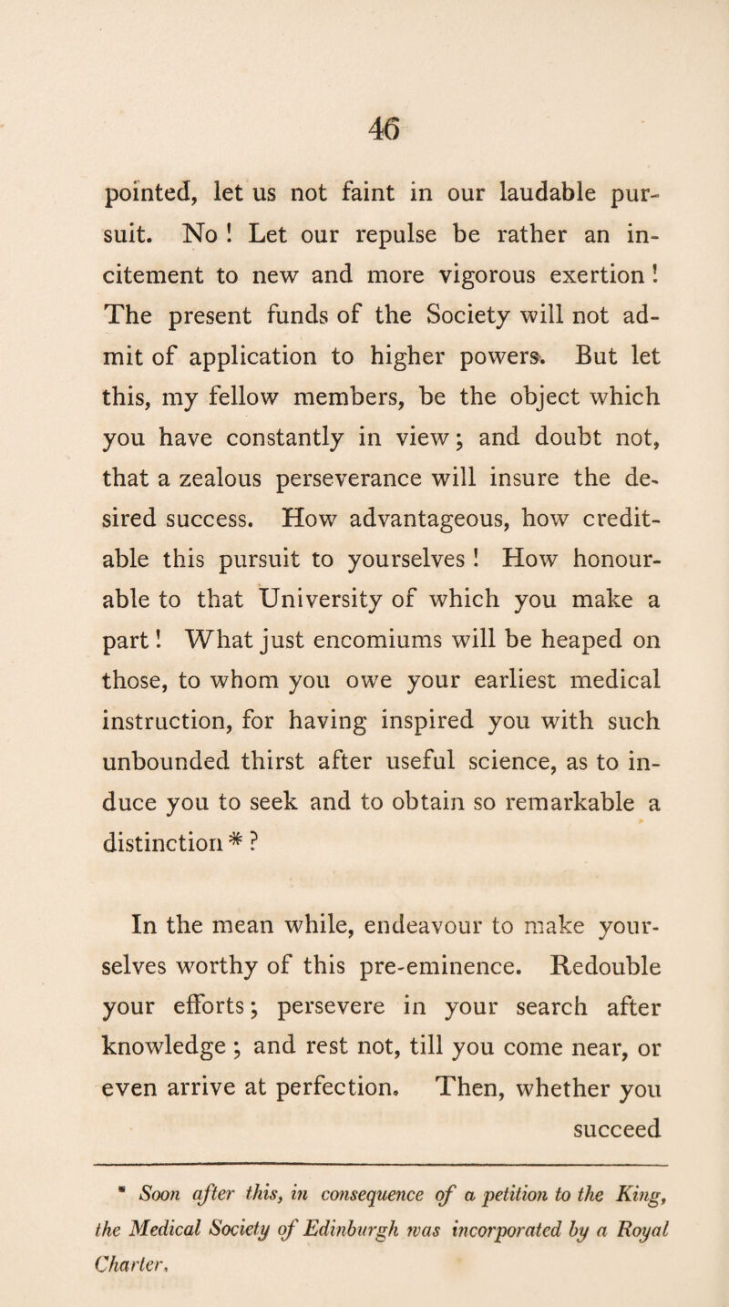 pointed, let us not faint in our laudable pur¬ suit. No ! Let our repulse be rather an in¬ citement to new and more vigorous exertion ! The present funds of the Society will not ad¬ mit of application to higher powers. But let this, my fellow members, be the object which you have constantly in view; and doubt not, that a zealous perseverance will insure the de¬ sired success. How advantageous, how credit¬ able this pursuit to yourselves ! How honour¬ able to that University of which you make a part! What just encomiums will be heaped on those, to whom you owe your earliest medical instruction, for having inspired you with such unbounded thirst after useful science, as to in¬ duce you to seek and to obtain so remarkable a distinction * ? In the mean while, endeavour to make your¬ selves worthy of this pre-eminence. Redouble your efforts; persevere in your search after knowledge ; and rest not, till you come near, or even arrive at perfection. Then, whether you succeed * Soon after this, in consequence of a petition to the King, the Medical Society of Edinburgh was incorporated by a Royal Charter,