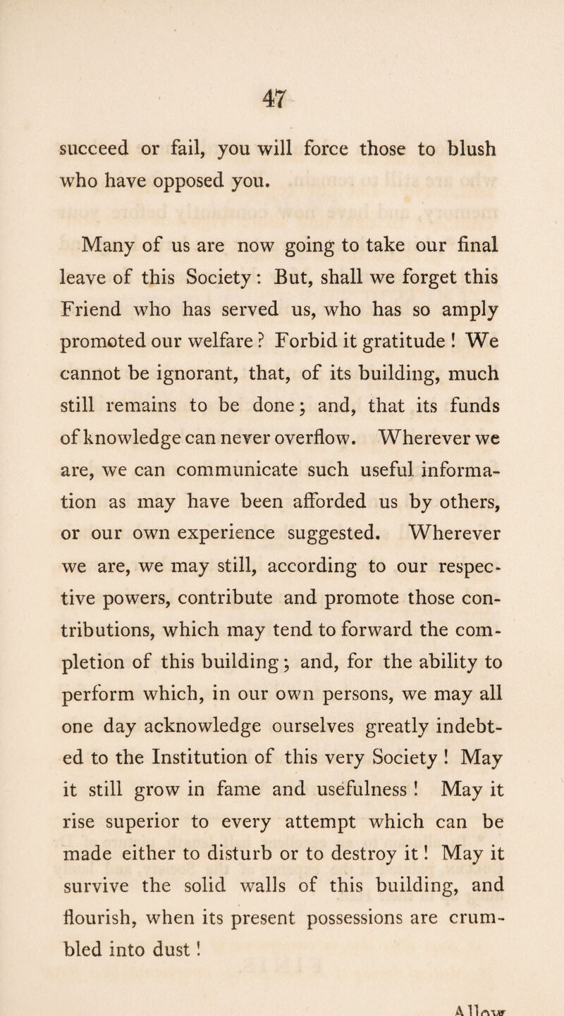 succeed or fail, you will force those to blush who have opposed you. Many of us are now going to take our final leave of this Society: But, shall we forget this Friend who has served us, who has so amply promoted our welfare ? Forbid it gratitude ! We cannot be ignorant, that, of its building, much still remains to be done; and, that its funds of knowledge can never overflow. Wherever we are, we can communicate such useful informa¬ tion as may have been afforded us by others, or our own experience suggested. Wherever we are, we may still, according to our respec¬ tive powers, contribute and promote those con¬ tributions, which may tend to forward the com¬ pletion of this building; and, for the ability to perform which, in our own persons, we may all one day acknowledge ourselves greatly indebt¬ ed to the Institution of this very Society ! May it still grow in fame and usefulness ! May it rise superior to every attempt which can be made either to disturb or to destroy it! May it survive the solid walls of this building, and flourish, when its present possessions are crum¬ bled into dust! All rwxr