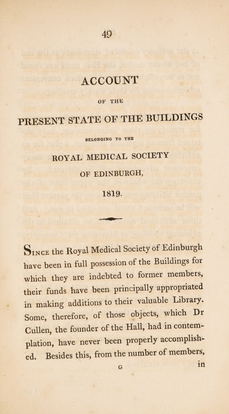 ACCOUNT OF THE PRESENT STATE OF THE BUILDINGS BELONGING TO THE ROYAL MEDICAL SOCIETY OF EDINBURGH, 1819. Since the Royal Medical Society of Edinburgh have been in full possession of the Buildings for which they are indebted to former members, their funds have been principally appropriated in making additions to their valuable Library. Some, therefore, of those objects, which Dr Cullen, the founder of the Hall, had in contem¬ plation, have never been properly accomplish¬ ed. Besides this, from the number of members,