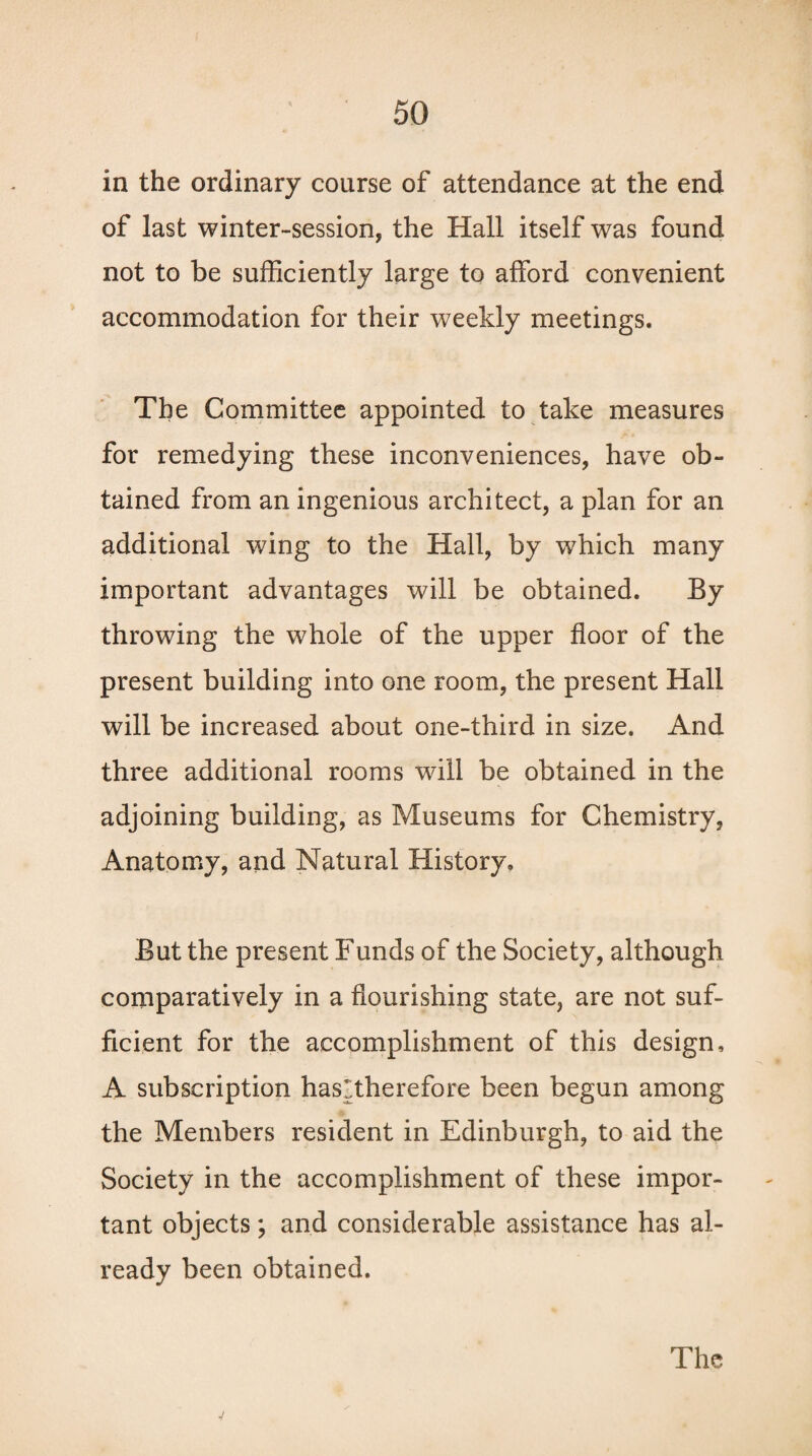 in the ordinary coarse of attendance at the end of last winter-session, the Hall itself was found not to be sufficiently large to afford convenient accommodation for their weekly meetings. The Committee appointed to take measures for remedying these inconveniences, have ob¬ tained from an ingenious architect, a plan for an additional wing to the Hall, by which many important advantages will be obtained. By throwing the whole of the upper floor of the present building into one room, the present Hall will be increased about one-third in size. And three additional rooms will be obtained in the adjoining building, as Museums for Chemistry, Anatomy, and Natural History. But the present Funds of the Society, although comparatively in a flourishing state, are not suf¬ ficient for the accomplishment of this design, A subscription has'therefore been begun among the Members resident in Edinburgh, to aid the Society in the accomplishment of these impor¬ tant objects; and considerable assistance has al¬ ready been obtained. The