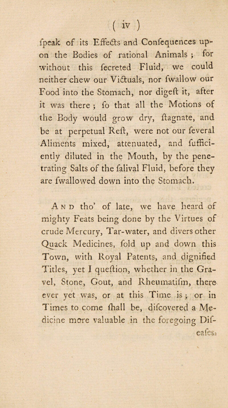 fpeak of Its Effects and Confequenccs up¬ on the Bodies of rational Animals ; for without this fecreted Fluid, we could neither chew our Victuals, nor fwallow our Food into the Stomach, nor digeft it, after it was there ; fo that all the Motions of the Body wrould grow dry, ftagnate, and be at perpetual Reft, were not our feveral Aliments mixed, attenuated, and fuffici- ently diluted in the Mouth, by the pene¬ trating Salts of the falival Fluid, before they are fwallowed down into the Stomach. And tho? of late, we have heard of mighty Feats being done by the Virtues of crude Mercury, Tar-water, and divers other Quack Medicines, fold up and down this Town, with Royal Patents, and dignified Titles, yet I queftion, whether in the Gra¬ vel, Stone, Gout, and Rheumatifm, there ever yet was, or at this Time is 3 or in Times to come fhall be, cjifcovered a Me¬ dicine mare valuable in the foregoing Dif- eafess