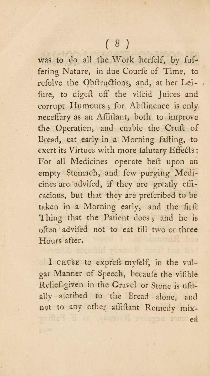 was to do all the Work herfelf, by fuf- fering Nature, in due Courfe of Time, to refolve the Obftructions, and, at her Lei- fure, to digefi: off the vifcid Juices and corrupt Humours ; for Abftinence is only neceffarv as an Affiftant, both to improve the Operation, and enable the Cruft of Bread, eat early in a Morning falling, to exert its Virtues with more falutary Effects: For all Medicines operate bell upon an empty Stomach, and few purging Medi¬ cines are advifed, if they are greatly effi¬ cacious, but that they are prefcribed to be taken in a Morning early, and the firft Thing that the Patient does ; and he is often advifed not to eat till two or three Hours after. I chuse to expr'efs myfelf, in the vul¬ gar Manner of Speech, becaufe the vifible Relief given in the Gravel or Stone is ufu- ally afcribed to the Bread alone, and not to any other affiftant Remedy mix¬ ed i