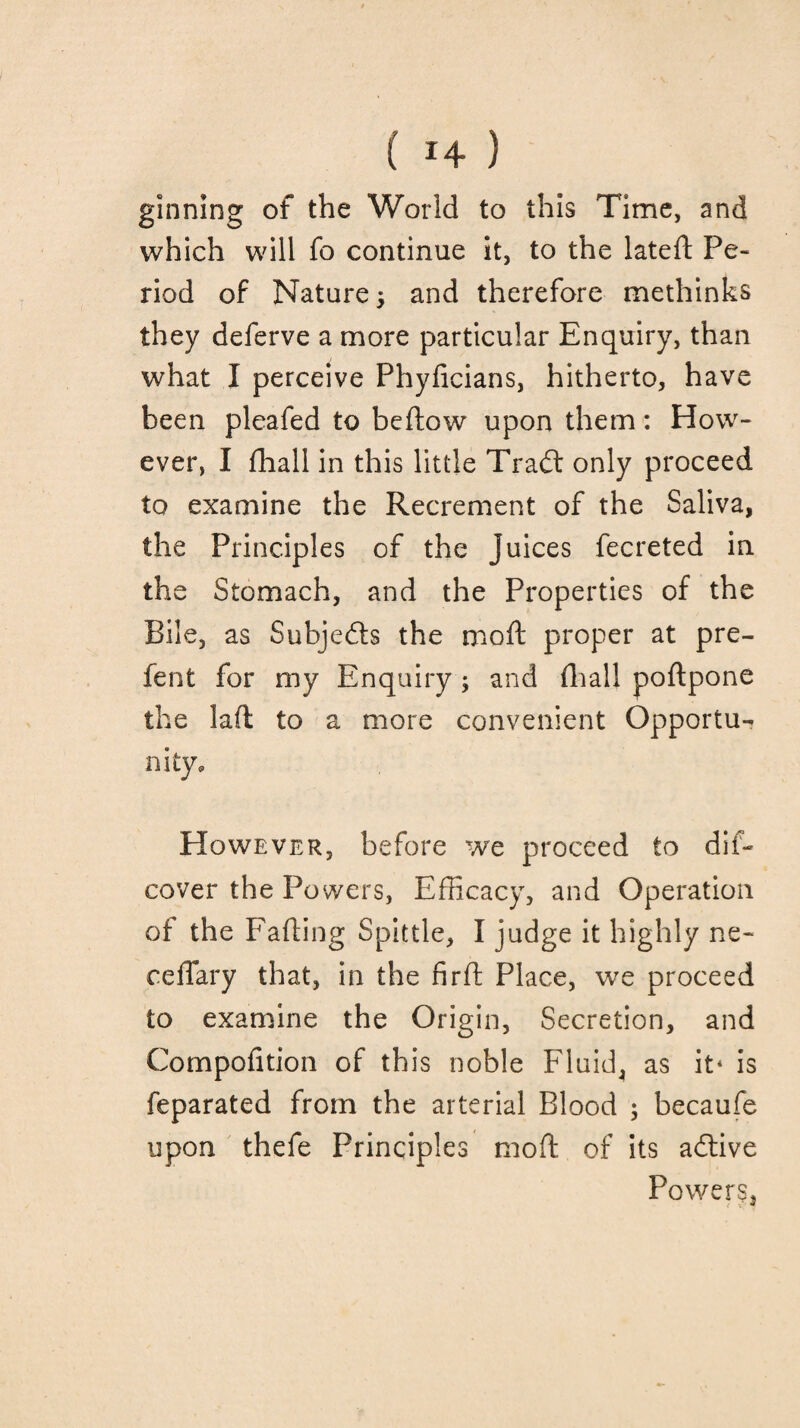 ginning of the World to this Time, and which will fo continue it, to the lateft Pe¬ riod of Nature, and therefore methinks they deferve a more particular Enquiry, than what I perceive Phyficians, hitherto, have been pleafed to bedow upon them: How¬ ever, I fliall in this little Trad: only proceed to examine the Recrement of the Saliva, the Principles of the juices fecreted in the Stomach, and the Properties of the Bile, as Subjects the moft proper at pre- fent for my Enquiry ; and fliall poftpone the lad to a more convenient Opportu¬ nity, However, before we proceed to dif- cover the Powers, Efficacy, and Operation of the Fading Spittle, I judge it highly ne~ ceffary that, in the firft Place, we proceed to examine the Origin, Secretion, and Compofition of this noble Fluid, as it* is feparated from the arterial Blood ; becaufe upon thefe Principles mod of its adtive Powers,