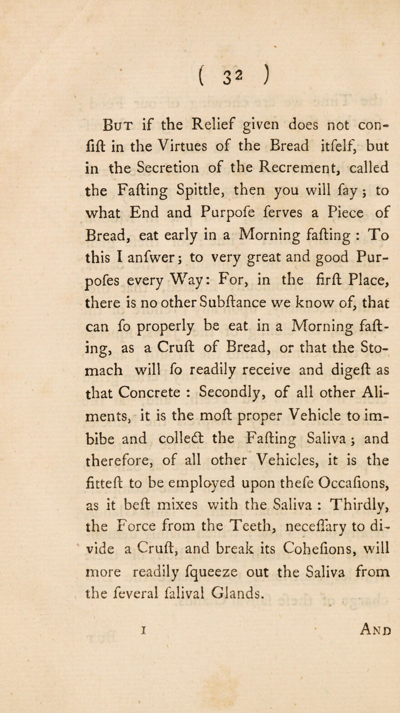 But if the Relief given does not con- fift in the Virtues of the Bread itfelf, but in the Secretion of the Recrement, called the Failing Spittle, then you will fay; to what End and Purpofe ferves a Piece of Bread, eat early in a Morning failing : To this I anfwer; to very great and good Pur- pofes every Way: For, in the firil Place, there is no other Subilance we know of, that can fo properly be eat in a Morning fail¬ ing, as a Cruft of Bread, or that the Sto¬ mach will fo readily receive and digeft as that Concrete : Secondly, of all other Ali¬ ments, it is the moil proper Vehicle to im¬ bibe and colled: the Failing Saliva; and therefore, of all other Vehicles, it is the fitteft to be employed upon thefe Occafions, as it beft mixes with the Saliva : Thirdly, the Force from the Teeth, neceflary to di¬ vide a Cruft, and break its Coheiions, will more readily fqueeze out the Saliva from the feveral falival Glands.