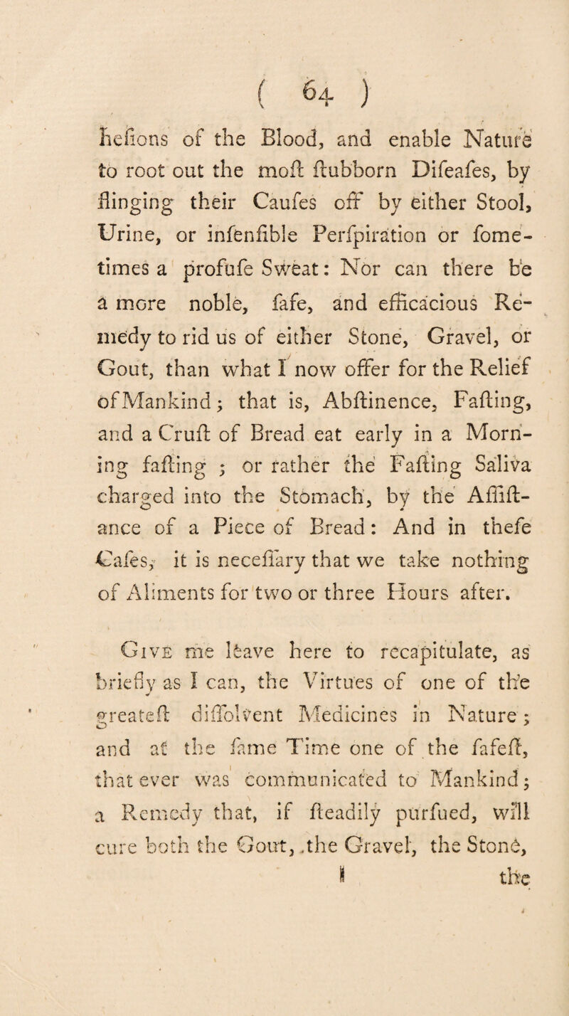 heiions of the Blood, and enable Nature to root out the moft ffubborn Difeafes, by flinging their Caufes oft by either Stool, Urine, or infenfxble Perfpiration or fome- times a profufe Sweat: Nor can there be a more noble, fafe, and efficacious Re¬ medy to rid us of either Stone, Gravel, or Gout, than what I now offer for the Relief ofMankind; that is, Abftinence, Faffing, and a Cruft of Bread eat early in a Morn¬ ing faffing 5 or father the Faffing Saliva charged into the Stomach, by the Affift- ance of a Piece of Bread: And in thefe Cafes, it is neceflary that we take nothing of Aliments for two or three Hours after. Give me have here to recapitulate, as briefly as I can, the Virtues of one of the greateft diffolvent Medicines in Nature; and at the fame Time one of the fafeft, that ever was communicated to Mankind ; a Remedy that, if fteadily purfued, will cure both the Gout, .the Gravel, the Stone, I the